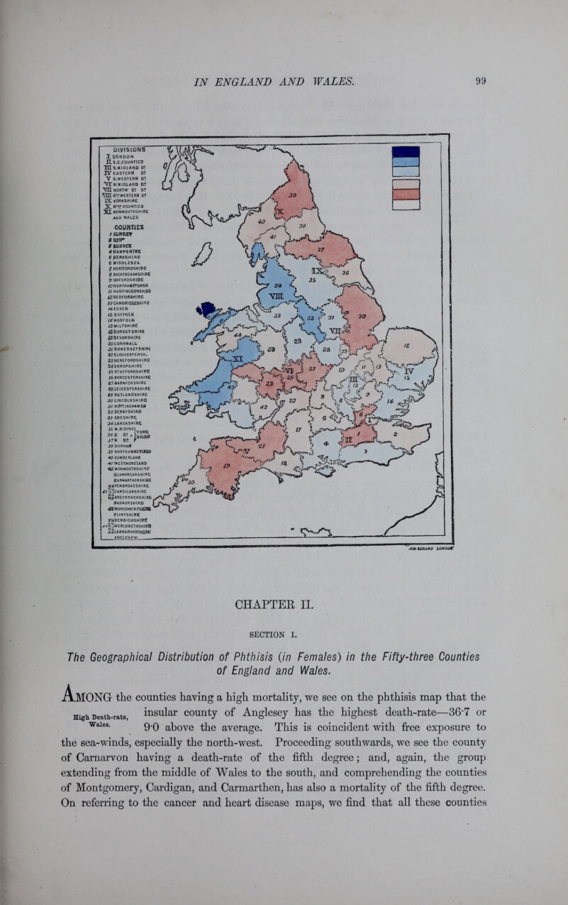 DIVISIONS X CONDON JI S.E.C0UNT1ES TH S.MIDIAND D? IV eastern d; V S.WESTERN D? VI W.MIDLAND D? VH NORTH) p: D? VLUN'TWESTERN D? IX YORKSHIRE X NT!f counties XI MONMOUTHSHIRE AND WALES COUNTIES / surrey 0 HEtT d gusstx 4BAMPSKffflE SPERKSH1RE 6 MIDDLESEX 2 HERTFORDSHIRE 8 BUCKINGHAMSHIRE '$ OXFORDSHIRE /^7 NORTH AMRTONSH // HUNTINGDONSHIRE #BEDFOR9H!RE 13 CAMBRIDGESHIRE /«*• ESSEX; 1$. SUFFOLK /^NORFOLK. /^WILTSHIRE ^DORSETSHIRE ^DEVONSHJRE 20. CORN WALL' ^.SOMERSETSHIRE 22 CLOUCEST ERSH; 2J.HEREFORDSH I RE t?4SHROPSHIRE 25 STAFFORDSHIRE 26 WORCESTERSHIRE 127 WARWICKSHIRE 28 LEICESTERSHIRE 19 RUTLANDSHIRE 30 LINCOLNSHIRE] 31 NtfTTINCHAMSB 82 DERBVSHIRE3 33 CHESHIRE; 34- LANCASHIRE 35 W.RIDING\  - no I YORK. 36 D D. . J7M 03 r 38 DURHAM 39 NORTHUMBERLAND 40 CUMBERLAND «/?WEST.MORElAND 42 MONMOUTHSHIRE (GLAMORGANSHIRE! CARMARTHENSHIBO ^PEMBROKESHIRE 43 ojCARDICANSHIRE wJeRECKNOCKSHIRL Radnorshire^ 44MONCOMERYSHIKB FLINTSHIRE SwDENBICHSHltft <*■* ^MERIONETHSHIRE ziCARNARVONSHlpfi ANGLES EV> CHAPTER II. SECTION I. The Geographical Distribution of Phthisis (in Females) in the Fifty-three Counties of England and Wales. A High Death-rate, Wales. MONG the counties having a high mortality, we see on the phthisis map that the insular county of Anglesey has the highest death-rate—36’7 or 9’0 above the average. This is coincident with free exposure to the sea-winds, especially the north-west. Proceeding southwards, we see the county of Carnarvon having a death-rate of the fifth degree; and, again, the group extending from the middle of Wales to the south, and comprehending the counties of Montgomery, Cardigan, and Carmarthen, has also a mortality of the fifth degree. On referring to the cancer and heart disease maps, we find that all these counties