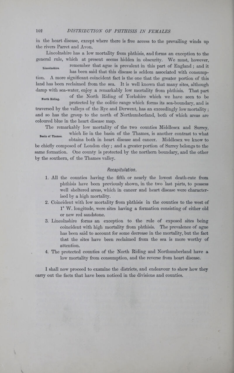 Lincolnshire. in the heart disease, except where there is free access to the prevailing winds up the rivers Parret and Avon. Lincolnshire has a low mortality from phthisis, and forms an exception to the general rule, which at present seems hidden in obscurity. We must, however, remember that ague is prevalent in this part of England ; and it has been said that this disease is seldom associated with consump- tion. A more significant coincident fact is the one that the greater portion of this land has been reclaimed from the sea. It is well known that many sites, although damp with sea-water, enjoy a remarkably low mortality from phthisis. That part of the North Riding of Yorkshire which we have seen to be protected by the oolitic range which forms its sea-boundary, and is traversed by the valleys of the Rye and Derwent, has an exceedingly low mortality; and so has the group to the north of Northumberland, both of which areas are coloured blue in the heart disease map. The remarkably low mortality of the two counties Middlesex and Surrey, which lie in the basin of the Thames, is another contrast to what Basin of Thames. obtains both in heart disease and cancer. Middlesex we know to be chiefly composed of London clay ; and a greater portion of Surrey belongs to the same formation. One county is protected by the northern boundary, and the other by the southern, of the Thames valley. North Biding. Recapitulation. 1. All the counties having the fifth or nearly the lowest death-rate from phthisis have been previously shown, in the two last parts, to possess well sheltered areas, which in cancer and heart disease were character- ised by a high mortality. 2. Coincident with low mortality from phthisis in the counties to the west of 1° W. longitude, were sites having a formation consisting of either old or new red sandstone. 3. Lincolnshire forms an exception to the rule of exposed sites being coincident with high mortality from phthisis. The prevalence of ague has been said to account for some decrease in the mortality, but the fact that the sites have been reclaimed from the sea is more worthy of attention. 4. The protected counties of the North Riding and Northumberland have a low mortality from consumption, and the reverse from heart disease. I shall now proceed to examine the districts, and endeavour to show how they carry out the facts that have been noticed in the divisions and counties.