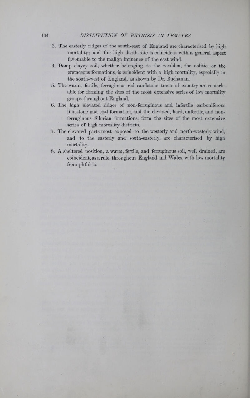 3. The easterly ridges of the south-east of England are characterised by high mortality; and this high death-rate is coincident with a general aspect favourable to the malign influence of the east wind. 4. Damp clayey soil, whether belonging to the wealden, the oolitic, or the cretaceous formations, is coincident with a high mortality, especially in the south-west of England, as shown by Dr. Buchanan. 5. The warm, fertile, ferruginous red sandstone tracts of country are remark- able for forming the sites of the most extensive series of low mortality groups throughout England. 6. The high elevated ridges of non-ferruginous and infertile carboniferous limestone and coal formation, and the elevated, hard, unfertile, and non- ferruginous Silurian formations, form the sites of the most extensive series of high mortality districts. 7. The elevated parts most exposed to the westerly and north-westerly wind, and to the easterly and south-easterly, are characterised by high mortality. 8. A sheltered position, a warm, fertile, and ferruginous soil, well drained, are coincident, as a rule, throughout England and Wales, with low mortality from phthisis.