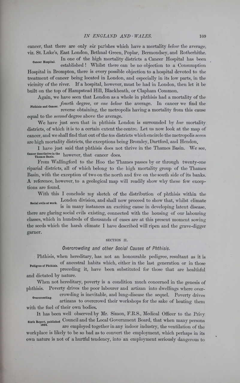 cancer, that there are only six parishes which have a mortality below the average, viz. St. Luke’s, East London, Bethnal Green, Poplar, Bermondsey, and Rotherhithe. In one of the high mortality districts a Cancer Hospital has been Cancer Hospital. # # J L established ! Whilst there can be no objection to a Consumption Hospital in Brompton, there is every possible objection to a hospital devoted to the treatment of cancer being located in London, and especially in its low parts, in the vicinity of the river. If a hospital, however, must be had in London, then let it be built on the top of Hampstead Hill, Blackheath, or Clapham Common. Again, we have seen that London as a whole in phthisis had a mortality of the fourth degree, or one heloio the average. In cancer we find the Phthisis and Cancer. ^ # ° reverse obtaining, the metropolis having a mortality from this cause equal to the second degree above the average. We have just seen that in phthisis London is surrounded by low mortality districts, of which it is to a certain extent the centre. Let us now look at the map of cancer, and we shall find that out of the ten districts which encircle the metropolis seven are high mortality districts, the exceptions being Bromley, Dartford, and Hendon. I have just said that phthisis does not thrive in the Thames Basin. We see, Cnnccr d0Mthnvein the powever> that Cancer does. From Wallingford to the Hoo the Thames passes by or through twenty-one riparial districts, all of which belong to the high mortality group of the Thames Basin, with the exception of two on the north and five on the south side of its banks. A reference, however, to a geological map will readily show why these few excep- tions are found. With this I conclude my sketch of the distribution of phthisis within the London division, and shall now proceed to show that, whilst climate Social evils at work. # ' is in many instances an exciting cause in developing latent disease, there are glaring social evils existing, connected with the housing of our labouring classes, which in hundreds of thousands of cases are at this present moment sowing the seeds which the harsh climate I have described will ripen and the grave-digger garner. SECTION II. Overcrowding and other Social Causes of Phthisis. Phthisis, when hereditary, has not an honourable pedigree, resultant as it is of ancestral habits which, either in the last generation or in those Pedigree of Phthisis. # _ 0 preceding it, have been substituted for those that are healthful and dictated by nature. When not hereditary, poverty is a condition much concerned in the genesis of phthisis. Poverty drives the poor labourer and artizan into dwellings where over- crowding is inevitable, and lung-disease the sequel. Povertv chives Overcrowding. . ± J artizans to overcrowd their workshops for the sake of heating them with the fuel of their own bodies. It has been well observed by Mr. Simon, F.R.S., Medical Officer to the Privy Sixth Heport, published Council and the Local Government Board, that when many persons 1864- are employed together in any indoor industry, the ventilation of the workplace is likely to be so bad as to convert the employment, which perhaps in its own nature is not of a hurtful tendency, into an employment seriously dangerous to