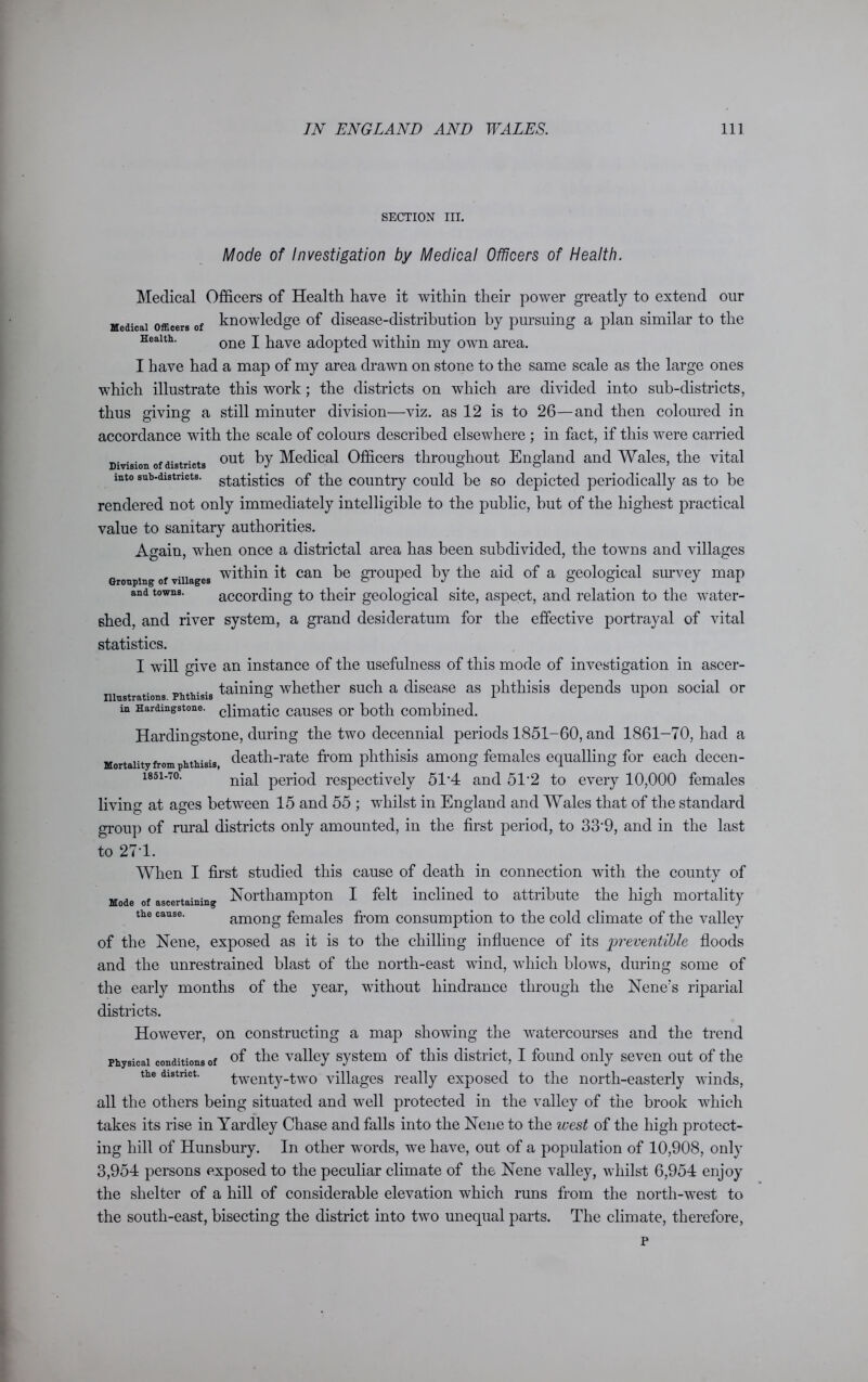 SECTION III. Mode of Investigation by Medical Officers of Health. Medical Officers of Health have it within their power greatly to extend our Medical officers of knowledge of disease-distribution by pursuing a plan similar to the Health. one p pave adopted within my own area. I have had a map of my area drawn on stone to the same scale as the large ones which illustrate this work; the districts on which are divided into sub-districts, thus giving a still minuter division—viz. as 12 is to 26—and then coloured in accordance with the scale of colours described elsewhere ; in fact, if this were carried Division of districts ou^ by Medical Officers throughout England and Wales, the vital into sub-districts, statistics of the country could be so depicted periodically as to be rendered not only immediately intelligible to the public, but of the highest practical value to sanitary authorities. Again, when once a districtal area has been subdivided, the towns and villages Grouping of villages within it can be grouped by the aid of a geological survey map and towns. according to their geological site, aspect, and relation to the water- shed, and river system, a grand desideratum for the effective portrayal of vital statistics. I will give an instance of the usefulness of this mode of investigation in ascer- niustrations phthisis taining whether such a disease as phthisis depends upon social or in Hardingstone. cqmatic causes or both combined. Hardingstone, during the two decennial periods 1851-60, and 1861-70, had a Mortality from phthisis death-rate from phthisis among females equalling for each decen- i85i-7o. nial peri0(j respectively 51’4 and 5T2 to every 10,000 females living at ages between 15 and 55 ; whilst in England and Wales that of the standard group of rural districts only amounted, in the first period, to 33'9, and in the last to 27-1. When I first studied this cause of death in connection with the county of Mode of ascertaining Northampton I felt inclined to attribute the high mortality the cause. among females from consumption to the cold climate of the valley of the Nene, exposed as it is to the chilling influence of its preventive floods and the unrestrained blast of the north-east wind, which blows, during some of the early months of the year, without hindrance through the Nene’s riparial districts. However, on constructing a map showing the watercourses and the trend Physical conditions of of thc valley system of this district, I found only seven out of the the district. twenty-two villages really exposed to the north-easterly winds, all the others being situated and well protected in the valley of the brook which takes its rise in Yardley Chase and falls into the Nene to the west of the high protect- ing hill of Hunsbury. In other wmrds, we have, out of a population of 10,908, only 3,954 persons exposed to the peculiar climate of the Nene valley, whilst 6,954 enjoy the shelter of a hill of considerable elevation which runs from the north-west to the south-east, bisecting the district into two unequal parts. The climate, therefore,