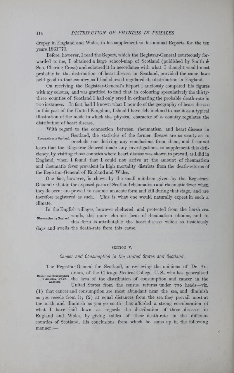 dropsy in England and Wales, in his supplement to Ins annual Reports for the ten years 1861~70. Before, however, I read the Report, which the Registrar-General courteously for- warded to me, I obtained a large school-map of Scotland (published by Smith & Son, Charing Cross) and coloured it in accordance with what I thought would most probably be the distribution of heart disease in Scotland, provided the same laws held good in that country as I had showed regulated the distribution in England. On receiving the Registrar-General’s Report I anxiously compared his figures with my colours, and was gratified to find that in colouring speculatively the thirty- three counties of Scotland I had only erred in estimating the probable death-rate in two instances. In fact, had I known what I now do of the geography of heart disease in this part of the United Kingdom, I should have felt inclined to use it as a typical illustration of the mode in which the physical character of a country regulates the distribution of heart disease. With regard to the connection between rheumatism and heart disease in Scotland, the statistics of the former disease are so scanty as to Rheumatism in Scotland. . . . J preclude our deriving any conclusions from them, and I cannot learn that the Registrar-General made any investigations, to supplement this defi- ciency, by visiting those counties where heart disease was shown to prevail, as I did in England, when I found that I could not arrive at the amount of rheumatism and rheumatic fever prevalent in high mortality districts from the death-returns of the Registrar-General of England and Wales. One fact, however, is shown by the small numbers given by the Registrar- General : that in the exposed parts of Scotland rheumatism and rheumatic fever when they do occur are proved to assume an acute form and kill during that stage, and are therefore registered as such. This is what one would naturally expect in such a climate. In the English villages, however sheltered and protected from the harsh sea winds, the more chronic form of rheumatism obtains, and to Rheumatism in England. this form is attributable the heart disease which so insidiously slavs and swells the death-rate from this cause. SECTION V. Cancer and Consumption in the United States and Scotland. The Registrar-General for Scotland, in reviewing the opinions of Dr. An- drews, of the Chicago Medical College, U. S., who has generalised Cancer and Consumption . . . in America. By Dr. the laws of the distribution of consumption and cancer m the Andrews. # x United States from the census returns under two heads—viz. (1) that cancer and consumption are most abundant near the sea, and diminish as you recede from it; (2) at equal distances from the sea they prevail most at the north, and diminish as you go south—has afforded a strong corroboration of what I have laid down as regards the distribution of these diseases in England and Wales, by giving tables of their death-rate in the different counties of Scotland, his conclusions from which he sums up in the following manner:—