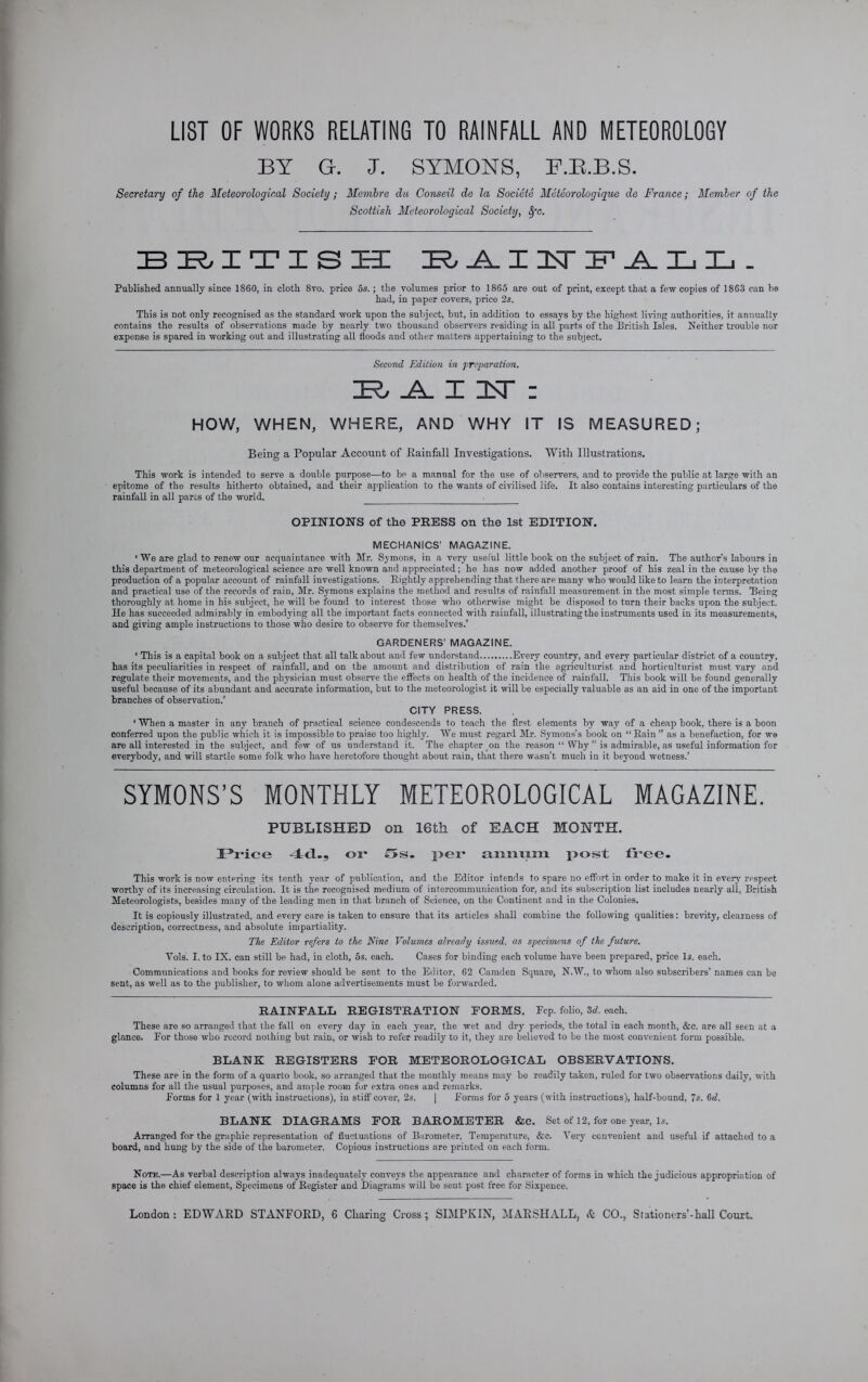 LIST OF WORKS RELATING TO RAINFALL AND METEOROLOGY BY G. J. SYMONS, F.R.B.S. Secretary of the Meteorological Society; Menibre da Conseil de la Societe Meteorologique de France; Member of the Scottish Meteorological Society, Spc. British: raitstpall. Published annually since 1860, in cloth 8vo. price 5s.; the volumes prior to 1865 are out of print, except that a few copies of 1863 can be had, in paper covers, price 2s. This is not only recognised as the standard work upon the subject, but, in addition to essays by the highest living authorities, it annually contains the results of observations made by nearly two thousand observers residing in all parts of the British Isles. Neither trouble nor expense is spared in working out and illustrating all floods and other matters appertaining to the subject. Second Edition in preparation. IEL _A_ X IDT : HOW, This work is intended epitome of the results hitherto obtained, and their application to the wants of civilised life. It also contains interesting particulars of the rainfall in all parts of the world. WHEN, WHERE, AND WHY IT IS MEASURED; Being a Popular Account of Rainfall Investigations. With Illustrations, to serve a double purpose—to be a manual for the use of observers, and to provide the public at large with an OPINIONS of the PRESS on the 1st EDITION. MECHANICS’ MAGAZINE. ‘ We are glad to renew our acquaintance with Mr. Sjmons, in a very useful little book on the subject of rain. The author’s labours in this department of meteorological science are well known and appreciated; he has now added another proof of his zeal in the cause by the production of a popular account of rainfall investigations. Bightly apprehending that there are many who would like to learn the interpretation and practical use of the records of rain, Mr. Symons explains the method and results of rainfall measurement in the most simple terms. Being thoroughly at home in his subject, he will be found to interest those who otherwise might be disposed to turn their backs upon the subject. He has succeeded admirably in embodying all the important facts connected with rainfall, illustrating the instruments used in its measurements, and giving ample instructions to those who desire to observe for themselves.’ GARDENERS’ MAGAZINE. ‘ This is a capital book on a subject that all talk about and few understand Every country, and every particular district of a country, has its peculiarities in respect of rainfall, and on the amount and distribution of rain the agriculturist and horticulturist must vary and regulate their movements, and the physician must observe the effects on health of the incidence of rainfall. This book will be found generally useful because of its abundant and accurate information, but to the meteorologist it will be especially valuable as an aid in one of the important branches of observation.’ CITY PRESS. ‘ When a master in any branch of practical science condescends to teach the first elements by way of a cheap book, there is a boon conferred upon the public which it is impossible to praise too highly. We must regard Mr. Symons’s book on “ Rain ” as a benefaction, for we are all interested in the subject, and few of us understand it. The chapter on the reason “ Why ” is admirable, as useful information for everybody, and will startle some folk who have heretofore thought about rain, that there wasn’t much in it beyond wetness.’ SYMONS’S MONTHLY METEOROLOGICAL MAGAZINE. PUBLISHED on 16th of EACH MONTH. Price or £>s. per aiixiixm post free. This work is now entering its tenth year of publication, and the Editor intends to spare no effort in order to make it in every respect worthy of its increasing circulation. It is the recognised medium of intercommunication for, and its subscription list includes nearly all, British Meteorologists, besides many of the leading men in that branch of Science, on the Continent and in the Colonies. It is copiously illustrated, and every care is taken to ensure that its articles shall combine the following qualities: brevity, clearness of description, correctness, and absolute impartiality. The Editor refers to the Fine Volumes already issued, as specimens of the future. Vols. I. to IX. can still be had, in cloth, 5s. each. Cases for binding each volume have been prepared, price Is. each. Communications and books for review should be sent to the Editor, 62 Camden Square, N.W., to whom also subscribers’ names can be sent, as well as to the publisher, to whom alone advertisements must be forwarded. RAINFALL REGISTRATION FORMS. Fep. folio, 3d. each. These are so arranged that the fall on every day in each year, the wet and dry periods, the total in each month, &c. are all seen at a glance. For those who record nothing but rain, or wish to refer readily to it, they are believed to be the most convenient form possible. BLANK REGISTERS FOR METEOROLOGICAL OBSERVATIONS. These are in the form of a quarto book, so arranged that the monthly means may be readily taken, ruled for two observations daily, with columns for all the usual purposes, and ample room for extra ones and remarks. Forms for 1 year (with instructions), in stiff cover, 2s. | Forms for 5 years (with instructions), half-bound, 7s. 6d. BLANK DIAGRAMS FOR BAROMETER &c. Set of 12, for one year, Is. Arranged for the graphic representation of fluctuations of Barometer, Temperature, &c. Very convenient and useful if attached to a board, and bung by the side of the barometer. Copious instructions are printed on each form. Note.—As verbal description always inadequately conveys the appearance and character of forms in which the judicious appropriation of space is the chief element, Specimens of Register and Diagrams will be sent post free for Sixpence.