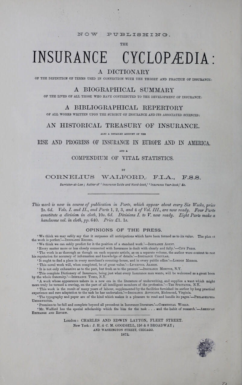 IsT O W PTJBLISHI1TG. THE INSURANCE CYCLOPEDIA: A DICTIONARY OF THE DEFINITION OF TERMS USED IN CONNECTION WITH THE THEORY AND PRACTICE OF INSURANCE: A BIOGRAPHICAL SUMMARY OF THE LIVES OF ALL THOSE WHO HAVE CONTRIBUTED TO THE DEVELOPMENT OF INSURANCE: A BIBLIOGRAPHICAL REPERTORY OF ALL WORKS WRITTEN UPON THE SUBJECT OF INSURANCE AND ITS ASSOCIATED SCIENCES: AN HISTORICAL TREASURY OF INSURANCE. ALSO A DETAILED ACCOUNT OF THE RISE AND PROGRESS OF INSURANCE IN EUROPE AND L\ AMERICA. AND A COMPENDIUM OF VITAL STATISTICS. BY CORNELIUS WALFORD, ILI.-A.., U.8.S. Barrister-at-Law; Author of ' Insurance Guide and Hand-book/ 1Insurance Year-book,' <tc. This work is now in course of publication in Parts, which appear about every Six Weeks, price 2s. 6d. Vols. I. and IT., and Parts 1, 2, 3, and 4 of Vol. III., are now ready. Four Parts constitute a division in cloth, 10s. 6c7. Divisions I. to V. now ready. Eight Parts make a handsome vol. in cloth, pp. 640. Price £1. Is. OPINIONS OF THE PRESS. * We think we may safely say that it surpasses all anticipations which have been formed as to its value. The plan ot the work is perfect.’—Insurance Record. ‘ We think we can safely predict for it the position of a standard work.’—Insurance Agent. ‘ Every matter more or less closely connected with Insurance is dealt with clearly and fully.’—City Press. ‘ The work is as thorough as though on each separate article, as on a separate volume, the author were content to rest his reputation for accuracy of information and knowledge of details.’—Insurance Circular. ‘ It ought to find a place in every merchant’s counting-house, and in every public office.’—London Mirror. ‘ This novel work will, when completed, be of great value.’—Liverpool Albion. ‘ It is not only exhaustive as to the past, but fresh as to the present.’—Insurance Monitor, N.Y. ‘ This complete Dictionary of Insurance, being just what every Insurance man wants, will be welcomed as a great boon by the whole fraternity.’—Insurance Times, N.Y. ‘ A work whose appearance ushers in a new era in the literature of underwriting, and supplies a want which might more truly be termed a craving, on the part of all intelligent members of the profession.’—The Spectator, N.Y. ‘ This work is the result of many years of labour, supplemented by the facilities furnished its author by long practical experience and rare adaptation to the task he has undertaken.’—Insurance Advocate, Richmond, Virginia. ‘ The typography and paper are of the kind which makes it a pleasure to read and handle it3 pages.’—Philadelphia Underwriter. ‘ Promises to be full and complete beyond all precedent in Insurance literature.’—Commercial World. ‘Mr. Walford has the special scholarship which fits him for the task . . . and the habit of research.’—American Exchange and Review. London: CHARLES AND EDWIN LAYTON, FLEET STREET. New York : J. H. & C. M. GOODSELL, 156 & 8 BROADWAY; AND WASHINGTON STEEET, CHICAGO. 1872.