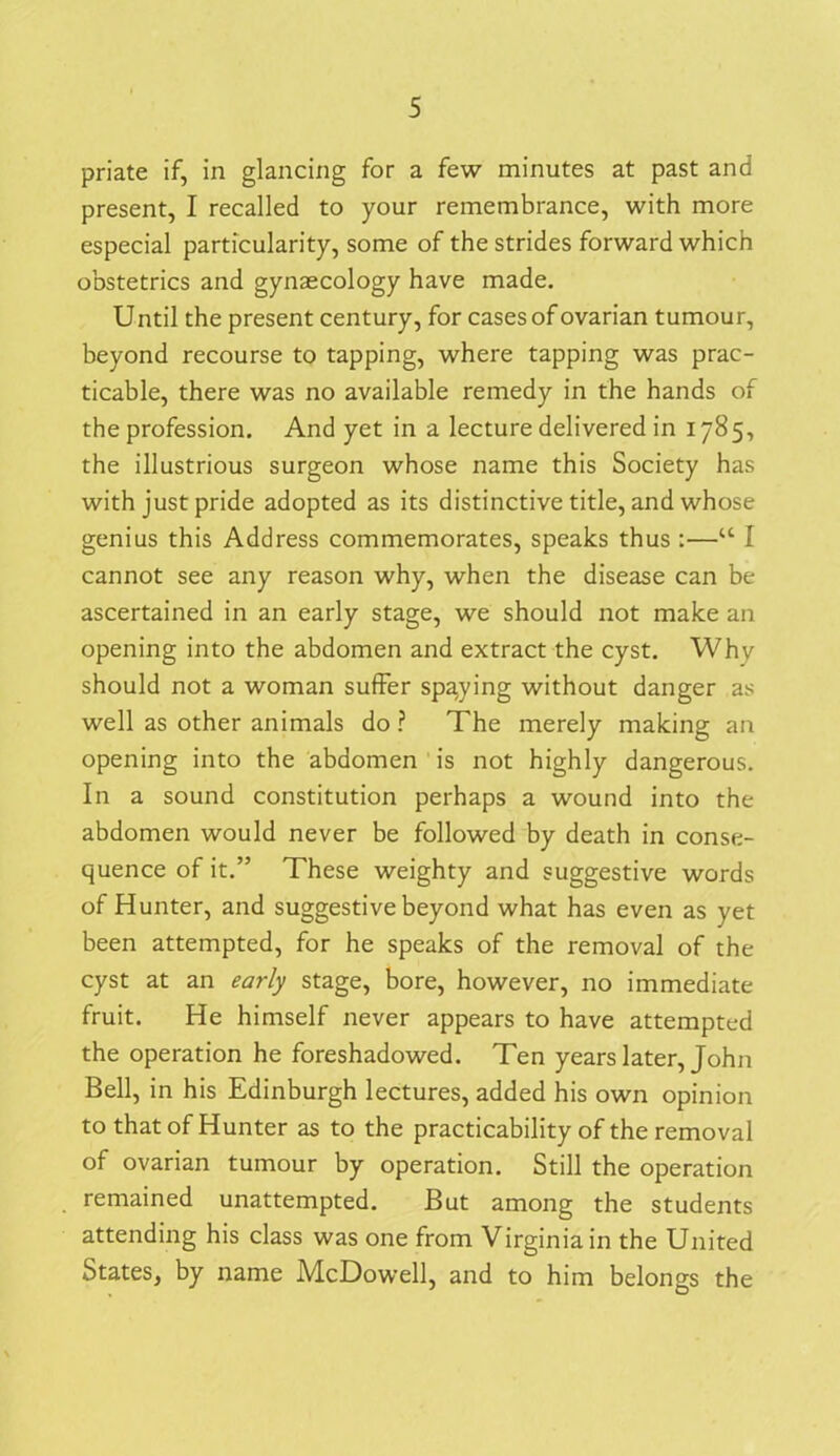 priate if, in glancing for a few minutes at past and present, I recalled to your remembrance, with more especial particularity, some of the strides forward which obstetrics and gynaecology have made. Until the present century, for cases of ovarian tumour, beyond recourse to tapping, where tapping was prac- ticable, there was no available remedy in the hands of the profession. And yet in a lecture delivered in 1785, the illustrious surgeon whose name this Society has with just pride adopted as its distinctive title, and whose genius this Address commemorates, speaks thus :—u I cannot see any reason why, when the disease can be ascertained in an early stage, we should not make an opening into the abdomen and extract the cyst. Why should not a woman suffer spaying without danger as well as other animals do ? The merely making an opening into the abdomen is not highly dangerous. In a sound constitution perhaps a wound into the abdomen would never be followed by death in conse- quence of it.” These weighty and suggestive words of Hunter, and suggestive beyond what has even as yet been attempted, for he speaks of the removal of the cyst at an early stage, bore, however, no immediate fruit. He himself never appears to have attempted the operation he foreshadowed. Ten years later, John Bell, in his Edinburgh lectures, added his own opinion to that of Hunter as to the practicability of the removal of ovarian tumour by operation. Still the operation remained unattempted. But among the students attending his class was one from Virginia in the United States, by name McDowell, and to him belongs the