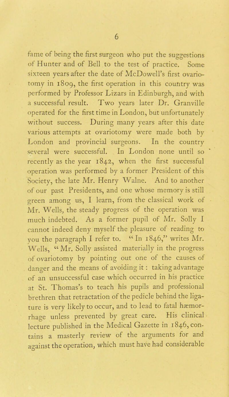 fame of being the first surgeon who put the suggestions of Hunter and of Bell to the test of practice. Some sixteen years after the date of McDowell’s first ovario- tomy in 1809, t^ie ^rst °Perati°n in this country was performed by Professor Lizars in Edinburgh, and with a successful result. Two years later Dr. Granville operated for the first time in London, but unfortunately without success. During many years after this date various attempts at ovariotomy were made both by London and provincial surgeons. In the country several were successful. In London none until so recently as the year 1842, when the first successful operation was performed by a former President of this Society, the late Mr. Henry Walne. And to another of our past Presidents, and one whose memory is still green among us, I learn, from the classical work of Mr. Wells, the steady progress of the operation was much indebted. As a former pupil of Mr. Solly I cannot indeed deny myself the pleasure of reading to you the paragraph I refer to. “In 1846,” writes Mr. Wells, “ Mr. Solly assisted materially in the progress of ovariotomy by pointing out one of the causes of danger and the means of avoiding it: taking advantage of an unsuccessful case which occurred in his practice at St. Thomas’s to teach his pupils and professional brethren that retractation of the pedicle behind the liga- ture is very likely to occur, and to lead to fatal haemor- rhage unless prevented by great care. His clinical lecture published in the Medical Gazette in 1846, con- tains a masterly review of the arguments for and against the operation, which must have had considerable