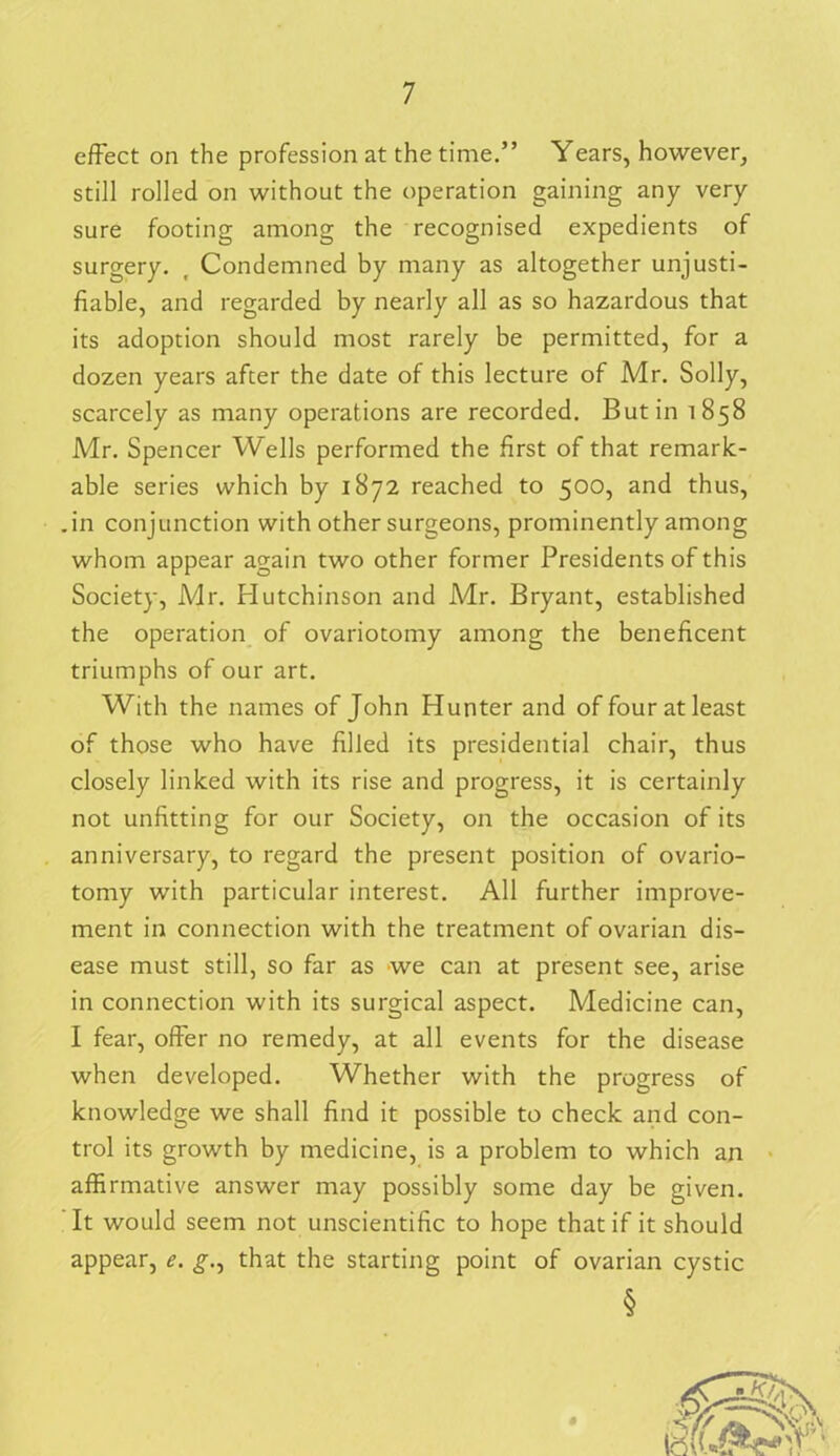 effect on the profession at the time.” Years, however, still rolled on without the operation gaining any very sure footing among the recognised expedients of surgery. , Condemned by many as altogether unjusti- fiable, and regarded by nearly all as so hazardous that its adoption should most rarely be permitted, for a dozen years after the date of this lecture of Mr. Solly, scarcely as many operations are recorded. Butin 1858 Mr. Spencer Wells performed the first of that remark- able series which by 1872 reached to 500, and thus, .in conjunction with other surgeons, prominently among whom appear again two other former Presidents of this Society, Mr. flutchinson and Mr. Bryant, established the operation of ovariotomy among the beneficent triumphs of our art. With the names of John Hunter and of four at least of those who have filled its presidential chair, thus closely linked with its rise and progress, it is certainly not unfitting for our Society, on the occasion of its anniversary, to regard the present position of ovario- tomy with particular interest. All further improve- ment in connection with the treatment of ovarian dis- ease must still, so far as we can at present see, arise in connection with its surgical aspect. Medicine can, I fear, offer no remedy, at all events for the disease when developed. Whether with the progress of knowledge we shall find it possible to check and con- trol its growth by medicine, is a problem to which an affirmative answer may possibly some day be given. It would seem not unscientific to hope that if it should appear, e. that the starting point of ovarian cystic §