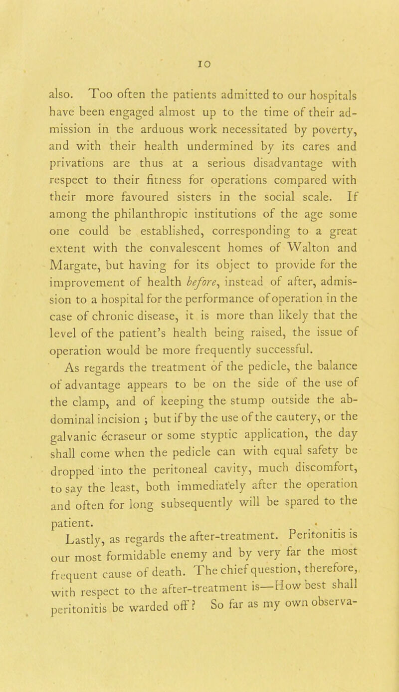 also. Too often the patients admitted to our hospitals have been engaged almost up to the time of their ad- mission in the arduous work necessitated by poverty, and with their health undermined by its cares and privations are thus at a serious disadvantage with respect to their fitness for operations compared with their more favoured sisters in the social scale. If among the philanthropic institutions of the age some one could be established, corresponding to a great extent with the convalescent homes of Walton and Margate, but having for its object to provide for the improvement of health before, instead of after, admis- sion to a hospital for the performance of operation in the case of chronic disease, it is more than likely that the level of the patient’s health being raised, the issue of operation would be more frequently successful. As regards the treatment of the pedicle, the balance of advantage appears to be on the side of the use of the clamp, and of keeping the stump outside the ab- dominal incision ; but if by the use of the cautery, 01 the galvanic ecraseur or some styptic application, the day shall come when the pedicle can with equal safety be dropped into the peritoneal cavity, much discomfort, to say the least, both immediately aftei the operation and often for long subsequently will be spared to the patient. Lastly, as regards the after-treatment. Peritonitis is our most formidable enemy and by very far the most frequent cause of death. The chief question, therefore, with respect to the after-treatment is—How best shall peritonitis be warded off ? So far as my own observa-