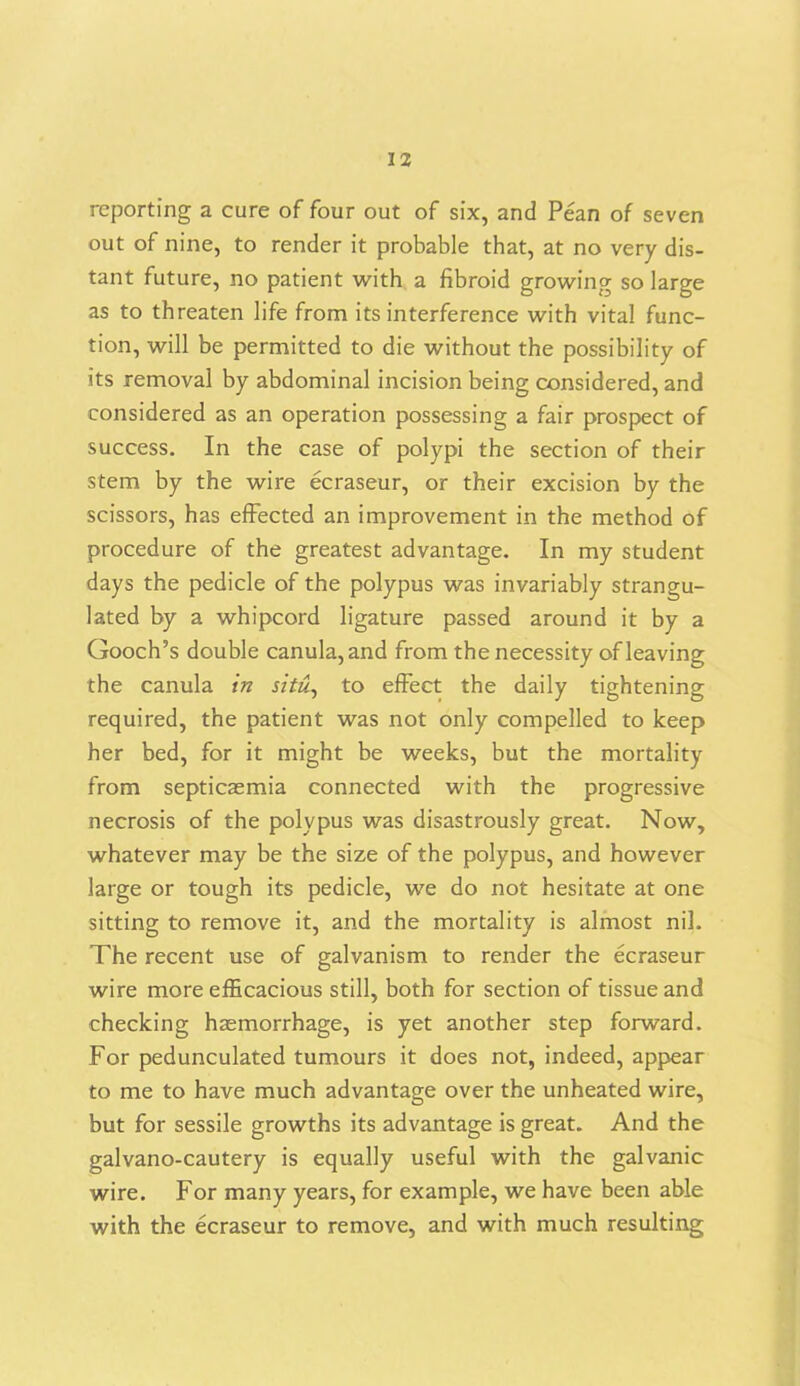 reporting a cure of four out of six, and Pean of seven out of nine, to render it probable that, at no very dis- tant future, no patient with a fibroid growing so large as to threaten life from its interference with vital func- tion, will be permitted to die without the possibility of its removal by abdominal incision being considered, and considered as an operation possessing a fair prospect of success. In the case of polypi the section of their stem by the wire ecraseur, or their excision by the scissors, has effected an improvement in the method of procedure of the greatest advantage. In my student days the pedicle of the polypus was invariably strangu- lated by a whipcord ligature passed around it by a Gooch’s double canula,and from the necessity of leaving the canula in situ, to effect the daily tightening required, the patient was not only compelled to keep her bed, for it might be weeks, but the mortality from septicaemia connected with the progressive necrosis of the polypus was disastrously great. Now, whatever may be the size of the polypus, and however large or tough its pedicle, we do not hesitate at one sitting to remove it, and the mortality is almost nil. The recent use of galvanism to render the ecraseur wire more efficacious still, both for section of tissue and checking haemorrhage, is yet another step forward. For pedunculated tumours it does not, indeed, appear to me to have much advantage over the unheated wire, but for sessile growths its advantage is great. And the galvano-cautery is equally useful with the galvanic wire. For many years, for example, we have been able with the ecraseur to remove, and with much resulting