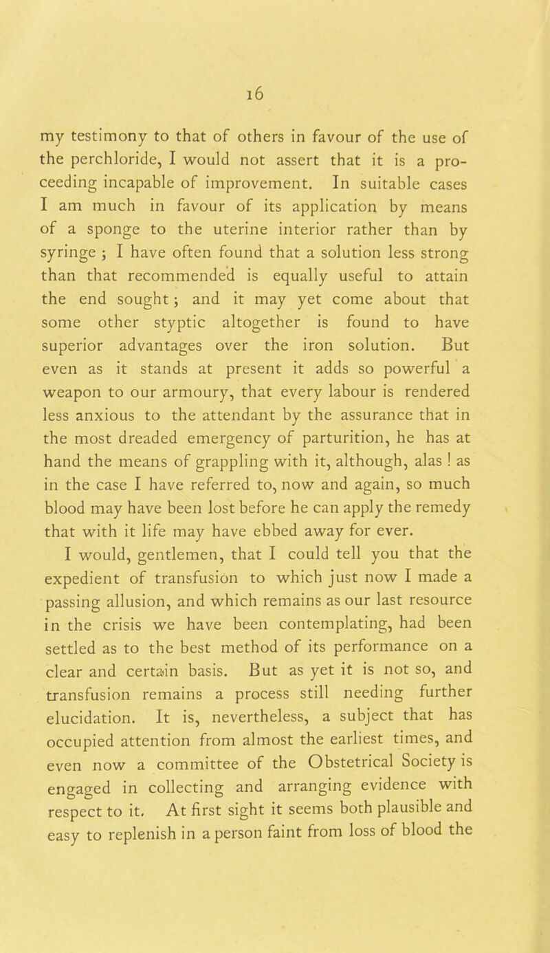 my testimony to that of others in favour of the use of the perchloride, I would not assert that it is a pro- ceeding incapable of improvement. In suitable cases I am much in favour of its application by means of a sponge to the uterine interior rather than by syringe ; I have often found that a solution less strong than that recommended is equally useful to attain the end sought ; and it may yet come about that some other styptic altogether is found to have superior advantages over the iron solution. But even as it stands at present it adds so powerful a weapon to our armoury, that every labour is rendered less anxious to the attendant by the assurance that in the most dreaded emergency of parturition, he has at hand the means of grappling with it, although, alas ! as in the case I have referred to, now and again, so much blood may have been lost before he can apply the remedy that with it life may have ebbed away for ever. I would, gentlemen, that I could tell you that the expedient of transfusion to which just now I made a passing allusion, and which remains as our last resource in the crisis we have been contemplating, had been settled as to the best method of its performance on a clear and certain basis. But as yet it is not so, and transfusion remains a process still needing further elucidation. It is, nevertheless, a subject that has occupied attention from almost the earliest times, and even now a committee of the Obstetrical Society is engaged in collecting and arranging evidence with respect to it. At first sight it seems both plausible and easy to replenish in a person faint from loss of blood the