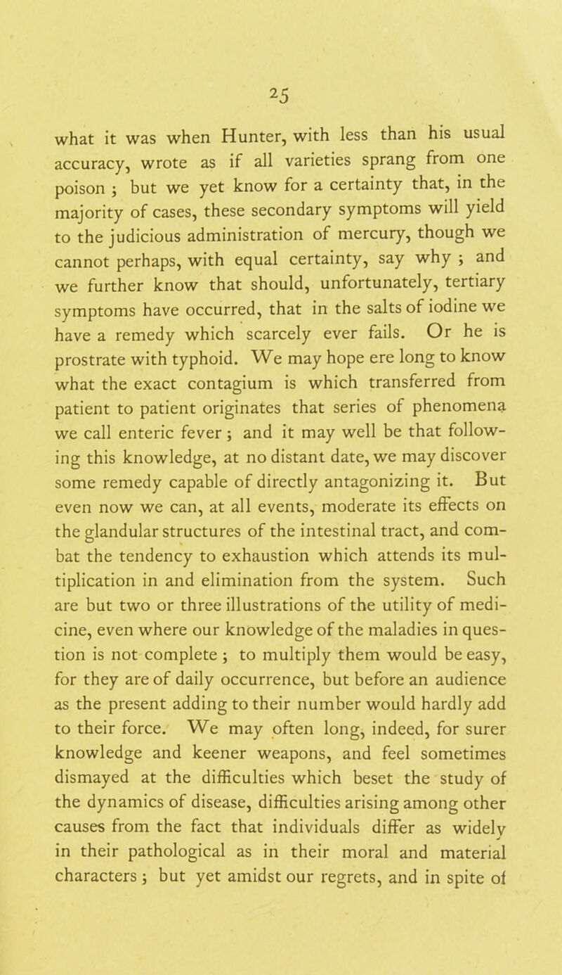 what it was when Hunter, with less than his usual accuracy, wrote as if all varieties sprang from one poison ; but we yet know for a certainty that, in the majority of cases, these secondary symptoms will yield to the judicious administration of mercury, though we cannot perhaps, with equal certainty, say why ; and we further know that should, unfortunately, tertiary symptoms have occurred, that in the salts of iodine we have a remedy which scarcely ever fails. Or he is prostrate with typhoid. We may hope ere long to know what the exact contagium is which transferred from patient to patient originates that series of phenomena we call enteric fever ; and it may well be that follow- ing this knowledge, at no distant date, we may discover some remedy capable of directly antagonizing it. But even now we can, at all events, moderate its effects on the glandular structures of the intestinal tract, and com- bat the tendency to exhaustion which attends its mul- tiplication in and elimination from the system. Such are but two or three illustrations of the utility of medi- cine, even where our knowledge of the maladies in ques- tion is not complete ; to multiply them would be easy, for they are of daily occurrence, but before an audience as the present adding to their number would hardly add to their force. We may often long, indeed, for surer knowledge and keener weapons, and feel sometimes dismayed at the difficulties which beset the study of the dynamics of disease, difficulties arising among other causes from the fact that individuals differ as widelv in their pathological as in their moral and material characters; but yet amidst our regrets, and in spite of