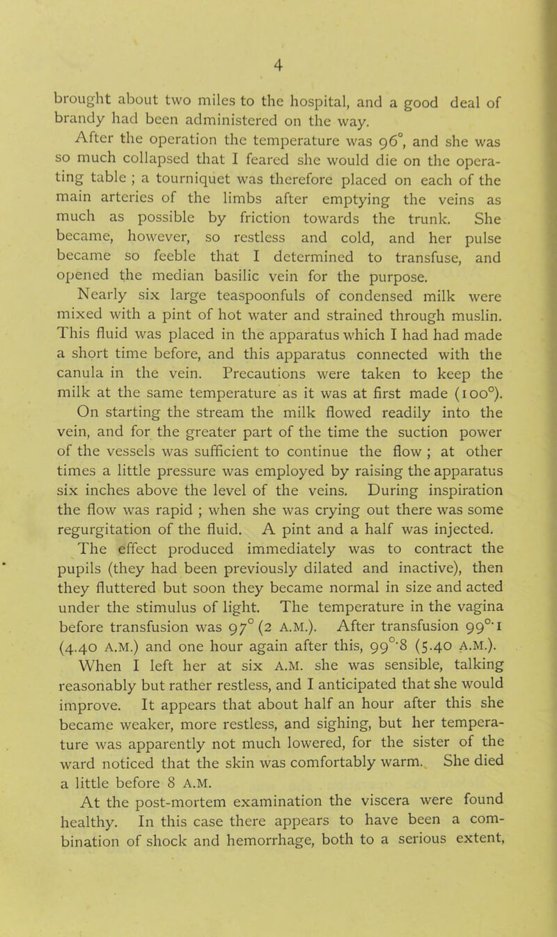 brought about two miles to the hospital, and a good deal of brandy had been administered on the way. After the operation the temperature was 96° and she was so much collapsed that I feared she would die on the opera- ting table ; a tourniquet was therefore placed on each of the main arteries of the limbs after emptying the veins as much as possible by friction towards the trunk. She became, however, so restless and cold, and her pulse became so feeble that I determined to transfuse, and opened the median basilic vein for the purpose. Nearly six large teaspoonfuls of condensed milk were mixed with a pint of hot water and strained through muslin. 1 his fluid was placed in the apparatus which I had had made a short time before, and this apparatus connected with the canula in the vein. Precautions were taken to keep the milk at the same temperature as it was at first made (ioo°). On starting the stream the milk flowed readily into the vein, and for the greater part of the time the suction power of the vessels was sufficient to continue the flow ; at other times a little pressure was employed by raising the apparatus six inches above the level of the veins. During inspiration the flow was rapid ; when she was crying out there was some regurgitation of the fluid. A pint and a half was injected. The effect produced immediately was to contract the pupils (they had been previously dilated and inactive), then they fluttered but soon they became normal in size and acted under the stimulus of light. The temperature in the vagina before transfusion was 97° (2 A.M.). After transfusion 99°‘i (4.40 A.M.) and one hour again after this, 99°‘8 (5-40 A.M.). When I left her at six A.M. she was sensible, talking reasonably but rather restless, and I anticipated that she would improve. It appears that about half an hour after this she became weaker, more restless, and sighing, but her tempera- ture was apparently not much lowered, for the sister of the ward noticed that the skin was comfortably warm. She died a little before 8 A.M. At the post-mortem examination the viscera were found healthy. In this case there appears to have been a com- bination of shock and hemorrhage, both to a serious extent,