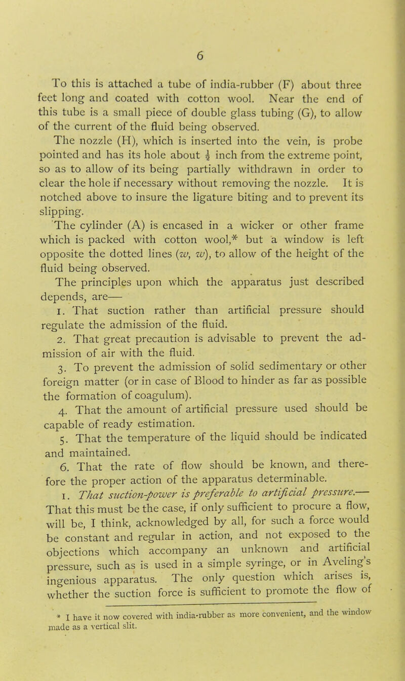 To this is attached a tube of india-rubber (F) about three feet long and coated with cotton wool. Near the end of this tube is a small piece of double glass tubing (G), to allow of the current of the fluid being observed. The nozzle (H), which is inserted into the vein, is probe pointed and has its hole about 4 inch from the extreme point, so as to allow of its being partially withdrawn in order to clear the hole if necessary without removing the nozzle. It is notched above to insure the ligature biting and to prevent its slipping. The cylinder (A) is encased in a wicker or other frame which is packed with cotton wool,* but a window is left opposite the dotted lines (w, w), to allow of the height of the fluid being observed. The principles upon which the apparatus just described depends, are— 1. That suction rather than artificial pressure should regulate the admission of the fluid. 2. That great precaution is advisable to prevent the ad- mission of air with the fluid. 3. To prevent the admission of solid sedimentary or other foreign matter (or in case of Blood to hinder as far as possible the formation of coagulum). 4. That the amount of artificial pressure used should be capable of ready estimation. 5. That the temperature of the liquid should be indicated and maintained. 6. That the rate of flow should be known, and there- fore the proper action of the apparatus determinable. 1. That suction-power is preferable to artificial pressure.— That this must be the case, if only sufficient to procure a flow, will be, I think, acknowledged by all, for such a force would be constant and regular in action, and not exposed to the objections which accompany an unknown and artificial pressure, such as is used in a simple syringe, or in Aveling’s ingenious apparatus. The only question which arises is, whether the suction force is sufficient to promote the flow of * I have it now covered with india-rubber as more convenient, and the window made as a vertical slit.