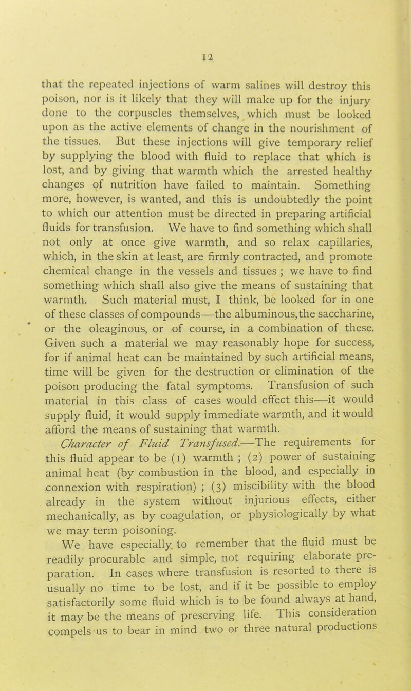 that the repeated injections of warm salines will destroy this poison, nor is it likely that they will make up for the injury done to the corpuscles themselves, which must be looked upon as the active elements of change in the nourishment of the tissues. But these injections will give temporary relief by supplying the blood with fluid to replace that which is lost, and by giving that warmth which the arrested healthy changes of nutrition have failed to maintain. Something more, however, is wanted, and this is undoubtedly the point to which our attention must be directed in preparing artificial fluids for transfusion. We have to find something which shall not only at once give warmth, and so relax capillaries, which, in the skin at least, are firmly contracted, and promote chemical change in the vessels and tissues ; we have to find something which shall also give the means of sustaining that warmth. Such material must, I think, be looked for in one of these classes of compounds—the albuminous, the saccharine, or the oleaginous, or of course, in a combination of these. Given such a material we may reasonably hope for success, for if animal heat can be maintained by such artificial means, time will be given for the destruction or elimination of the poison producing the fatal symptoms. Transfusion of such material in this class of cases would effect this—it would supply fluid, it would supply immediate warmth, and it would afford the means of sustaining that warmth. Character of Fluid Transfused.—The requirements for this fluid appear to be (i) warmth ; (2) power of sustaining animal heat (by combustion in the blood, and especially in connexion with respiration) ; (3) miscibility with the blood already in the system without injurious effects, either mechanically, as by coagulation, or physiologically by what we may term poisoning. We have especially, to remember that the fluid must be readily procurable and simple, not requiring elaboiate pie- paration. In cases where transfusion is resorted to there is usually no time to be lost, and if it be possible to employ satisfactorily some fluid which is to be found always at hand, it may be the means of preserving life. I his consideration compels us to bear in mind two or three natural productions