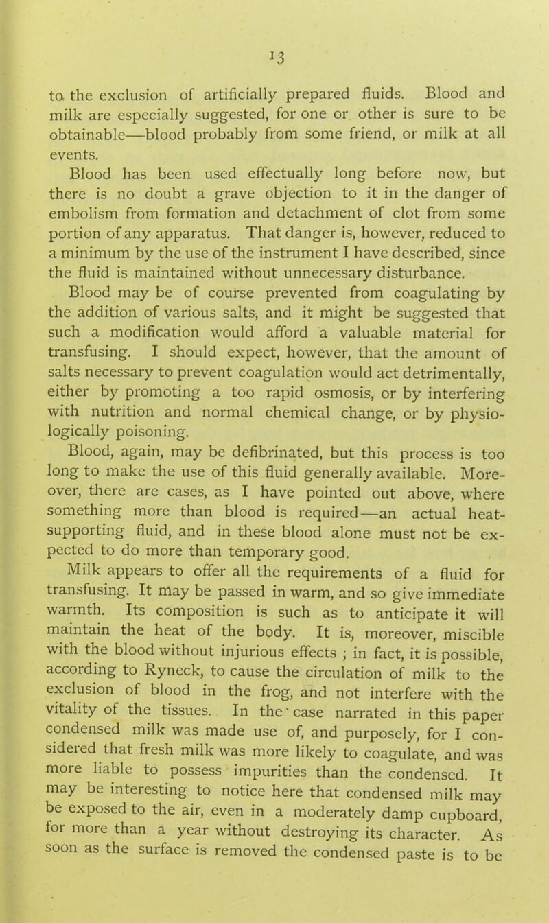 *3 to the exclusion of artificially prepared fluids. Blood and milk are especially suggested, for one or other is sure to be obtainable—blood probably from some friend, or milk at all events. Blood has been used effectually long before now, but there is no doubt a grave objection to it in the danger of embolism from formation and detachment of clot from some portion of any apparatus. That danger is, however, reduced to a minimum by the use of the instrument I have described, since the fluid is maintained without unnecessary disturbance. Blood may be of course prevented from coagulating by the addition of various salts, and it might be suggested that such a modification would afford a valuable material for transfusing. I should expect, however, that the amount of salts necessary to prevent coagulation would act detrimentally, either by promoting a too rapid osmosis, or by interfering with nutrition and normal chemical change, or by physio- logically poisoning. Blood, again, may be defibrinated, but this process is too long to make the use of this fluid generally available. More- over, there are cases, as I have pointed out above, where something more than blood is required—an actual heat- supporting fluid, and in these blood alone must not be ex- pected to do more than temporary good. Milk appears to offer all the requirements of a fluid for transfusing. It may be passed in warm, and so give immediate warmth. Its composition is such as to anticipate it will maintain the heat of the body. It is, moreover, miscible with the blood without injurious effects ; in fact, it is possible, according to Ryneck, to cause the circulation of milk to the exclusion of blood in the frog, and not interfere with the vitality of the tissues. In the ■ case narrated in this paper condensed milk was made use of, and purposely, for I con- sidered that flesh milk was more likely to coagulate, and was more liable to possess impurities than the condensed. It may be interesting to notice here that condensed milk may be exposed to the air, even in a moderately damp cupboard, lor moie than a year without destroying its character. As soon as the surface is removed the condensed paste is to be