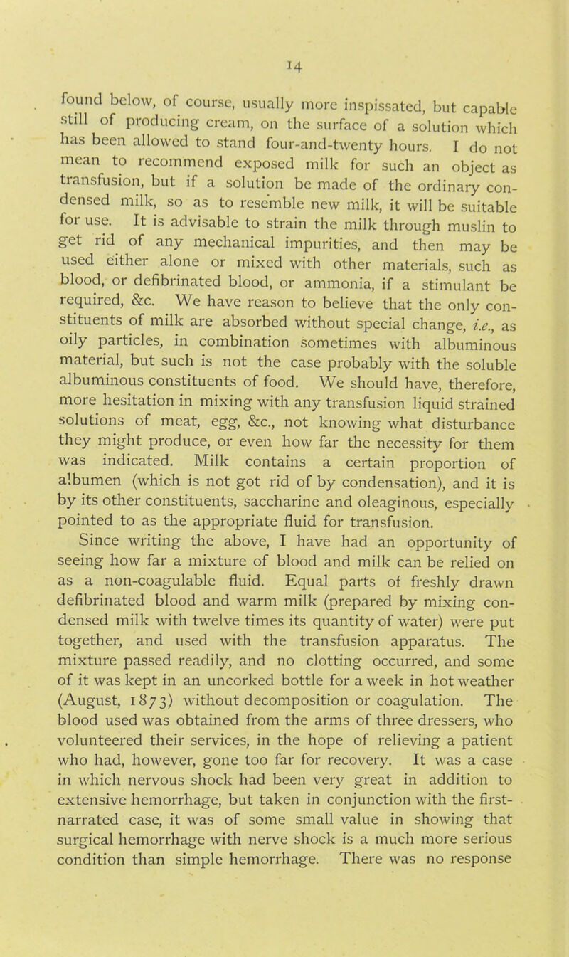 found below, of course, usually more inspissated, but capable still of producing cream, on the surface of a solution which has been allowed to stand four-and-twenty hours. I do not mean to recommend exposed milk for such an object as transfusion, but if a solution be made of the ordinary con- densed milk, so as to resemble new milk, it will be suitable foi use. It is advisable to strain the milk through muslin to get lid of any mechanical impurities, and then may be used either alone or mixed with other materials, such as blood, or defibrinated blood, or ammonia, if a stimulant be lequiied, &c. We have reason to believe that the only con- stituents of milk are absorbed without special change, i.e., as oily particles, in combination sometimes with albuminous material, but such is not the case probably with the soluble albuminous constituents of food. We should have, therefore, more hesitation in mixing with any transfusion liquid strained solutions of meat, egg, See., not knowing what disturbance they might produce, or even how far the necessity for them was indicated. Milk contains a certain proportion of albumen (which is not got rid of by condensation), and it is by its other constituents, saccharine and oleaginous, especially pointed to as the appropriate fluid for transfusion. Since writing the above, I have had an opportunity of seeing how far a mixture of blood and milk can be relied on as a non-coagulable fluid. Equal parts of freshly drawn defibrinated blood and warm milk (prepared by mixing con- densed milk with twelve times its quantity of water) were put together, and used with the transfusion apparatus. The mixture passed readily, and no clotting occurred, and some of it was kept in an uncorked bottle for a week in hot weather (August, 1873) without decomposition or coagulation. The blood used was obtained from the arms of three dressers, who volunteered their services, in the hope of relieving a patient who had, however, gone too far for recovery. It was a case in which nervous shock had been very great in addition to extensive hemorrhage, but taken in conjunction with the first- narrated case, it was of some small value in showing that surgical hemorrhage with nerve shock is a much more serious condition than simple hemorrhage. There was no response