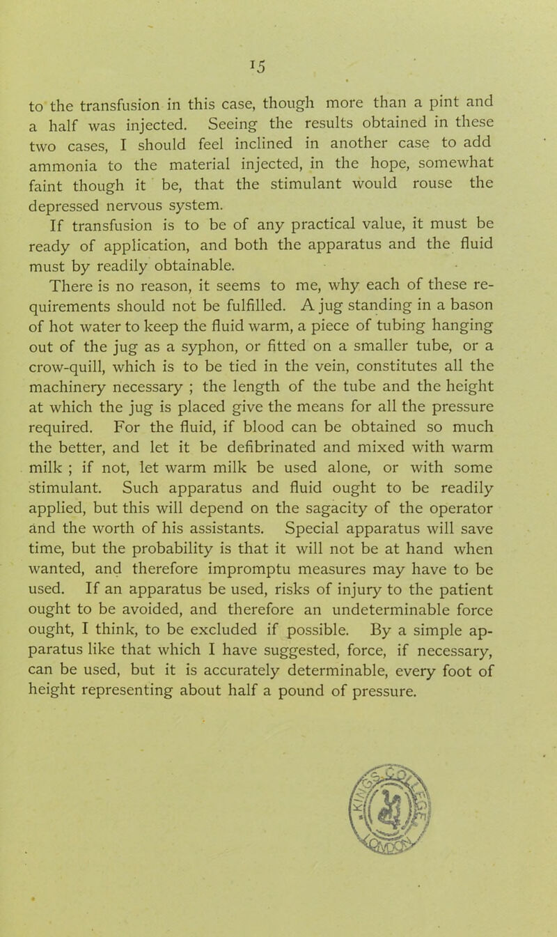to the transfusion in this case, though more than a pint and a half was injected. Seeing the results obtained in these two cases, I should feel inclined in another case to add ammonia to the material injected, in the hope, somewhat faint though it be, that the stimulant would rouse the depressed nervous system. If transfusion is to be of any practical value, it must be ready of application, and both the apparatus and the fluid must by readily obtainable. There is no reason, it seems to me, why each of these re- quirements should not be fulfilled. A jug standing in a bason of hot water to keep the fluid warm, a piece of tubing hanging out of the jug as a syphon, or fitted on a smaller tube, or a crow-quill, which is to be tied in the vein, constitutes all the machinery necessary ; the length of the tube and the height at which the jug is placed give the means for all the pressure required. For the fluid, if blood can be obtained so much the better, and let it be defibrinated and mixed with warm milk ; if not, let warm milk be used alone, or with some stimulant. Such apparatus and fluid ought to be readily applied, but this will depend on the sagacity of the operator and the worth of his assistants. Special apparatus will save time, but the probability is that it will not be at hand when wanted, and therefore impromptu measures may have to be used. If an apparatus be used, risks of injury to the patient ought to be avoided, and therefore an undeterminable force ought, I think, to be excluded if possible. By a simple ap- paratus like that which I have suggested, force, if necessary, can be used, but it is accurately determinable, every foot of height representing about half a pound of pressure.