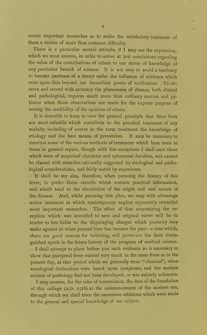 recent important researches as to make the satisfactory treatment of them a matter of more than common difficulty. There is a particular mental attitude, if I may use the expression, which we must assume, in order to arrive at just conclusions regarding the value of the contributions of others to our stores of knowledge of any particular branch of science. It is not easy to avoid a tendency to become partisans of a theory under the influence of evidence which rests upon data beyond our immediate power of verification. To ob- serve and record with accuracy the phenomena of disease, both clinical and pathological, requires much more than ordinary caution and pa- tience when those observations are made for the express purpose of testing the credibility of the opinions of others. It is desirable to keep in view the general principle that those facts are most valuable which contribute to the practical treatment of any malady, including of course in the term treatment the knowledge of etiology and the best means of prevention. It may be necessary to mention some of the various methods of treatment which have been at times in general repute, though with few exceptions I shall omit those which were of empirical character and ephemeral duration, and cannot be classed with remedies rationally suggested by etiological and patho- logical considerations, and fairly tested by experience. It shall be my aim, therefore, when perusing the history of this fever, to prefer those records which contain practical information, and which tend to the elucidation of the origin and real nature of the disease. And, while pursuing this plan, we may with advantage notice instances in which contemporary neglect apparently rewarded most important researches. The effect of thus ascertaining the re- ception which was accorded to new and original views will be to render us less liable to the disparaging charges which posterity may make against us when present time has become the past—a time which, there are good reasons for believing, will prove not the least distin- guished epoch in the future history of the progress of medical science. I shall attempt to place before you such evidence as is necessary to show that puerperal fever existed very much in the same form as in the present day, at that period which we generally term “classical”, when nosological distinctions were based upon symptoms, and the modem science of pathology had not been developed, or was entirely unknown. I may assume, for the sake of convenience, the date of the foundation of this college (A.D. 1518) as the commencement of the modern era, through which we shall trace the successive additions which were made to the general and special knowledge of our subject.