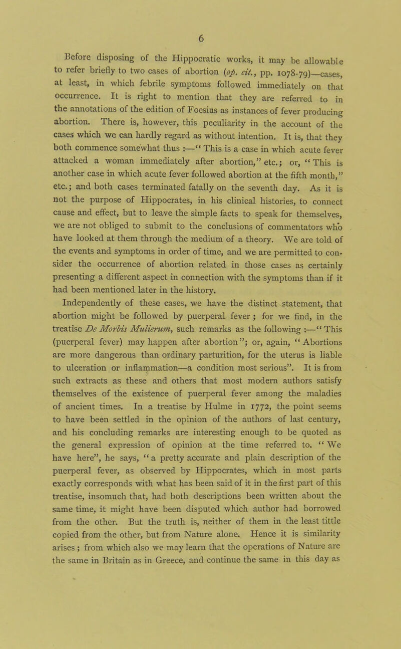 Before disposing of the Hippocratic works, it may be allowable to refer briefly to two cases of abortion (op. cit., pp. 1078-79)—cases, at least, in which febrile symptoms followed immediately on that occurrence. It is right to mention that they are referred to in the annotations of the edition of Foesius as instances of fever producing abortion. There is, however, this peculiarity in the account of the cases which we can hardly regard as without intention. It is, that they both commence somewhat thus :—“ This is a case in which acute fever attacked a woman immediately after abortion,” etc.; or, “This is another case in which acute fever followed abortion at the fifth month,” etc.; and both cases terminated fatally on the seventh day. As it is not the purpose of Hippocrates, in his clinical histories, to connect cause and effect, but to leave the simple facts to speak for themselves, we are not obliged to submit to the conclusions of commentators who have looked at them through the medium of a theory. We are told of the events and symptoms in order of time, and we are permitted to con- sider the occurrence of abortion related in those cases as certainly presenting a different aspect in connection with the symptoms than if it had been mentioned later in the history. Independently of these cases, we have the distinct statement, that abortion might be followed by puerperal fever; for we find, in the treatise De Morbis Mulierum, such remarks as the following :—“ This (puerperal fever) may happen after abortion”; or, again, “Abortions are more dangerous than ordinary parturition, for the uterus is liable to ulceration or inflammation—a condition most serious”. It is from such extracts as these and others that most modem authors satisfy themselves of the existence of puerperal fever among the maladies of ancient times. In a treatise by Hulme in 1772, the point seems to have been settled in the opinion of the authors of last century, and his concluding remarks are interesting enough to be quoted as the general expression of opinion at the time referred to. “We have here”, he says, “ a pretty accurate and plain description of the puerperal fever, as observed by Hippocrates, which in most parts exactly corresponds with what has been said of it in the first part of this treatise, insomuch that, had both descriptions been written about the same time, it might have been disputed which author had borrowed from the othei\ But the truth is, neither of them in the least tittle copied from the other, but from Nature alone. Hence it is similarity arises ; from which also we may learn that the operations of Nature are the same in Britain as in Greece, and continue the same in this day as