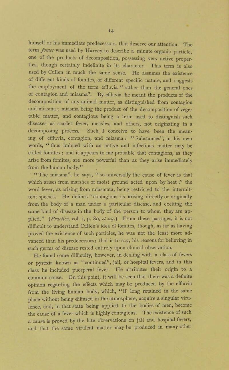 himself or his immediate predecessors, that deserve our attention. The term fomes was used by Harvey to describe a minute organic particle, one of the products of decomposition, possessing, very active proper- ties, though certainly indefinite in its character. This term is also used by Cullen in much the same sense. He assumes the existence of different kinds of fomites, of different specific nature, and suggests the employment of the term effluvia “ rather than the general ones of contagion and miasma”. By effluvia he meant the products of the decomposition of any animal matter, as distinguished from contagion and miasma; miasma being the product of the decomposition of vege- table matter, and contagious being a term used to distinguish such diseases as scarlet fever, measles, and others, not originating in a decomposing process. Such I conceive to have been the mean- ing of effluvia, contagion, and miasma : * ‘ Substances”, in his own words, “ thus imbued with an active and infectious matter may be called fomites ; and it appears to me probable that contagions, as they arise from fomites, are more powerful than as they arise immediately from the human body.” “The miasma”, he says, “so universally the cause of fever is that which arises from marshes or moist ground acted upon by heat :” the word fever, as arising from miasmata, being restricted to the intermit- tent species. He defines “contagions as arising directly or originally from the body of a man under a particular disease, and exciting the same kind of disease in the body of the person to whom they are ap- plied.” (Practice, vol. i, p. 80, et seq.) From these passages, it is not difficult to understand Cullen’s idea of fomites, though, as far as having proved the existence of such particles, he was not the least more ad- vanced than his predecessors; that is to say, his reasons for believing in such germs of disease rested entirely upon clinical observation. He found some difficulty, however, in dealing with a class of fevers or pyrexia known as “continued”, jail, or hospital fevers, and in this class he included puerperal fever. He attributes their origin to a common cause. On this point, it will be seen that there was a definite opinion regarding the effects which may be produced by the effluvia from the living human body, which, “if long retained in the same place without being diffused in the atmosphere, acquire a singular viru- lence, and, in that state being applied to the bodies of men, become the cause of a fever which is highly contagious. The existence of such a cause is proved by the late observations on jail and hospital fevers, and that the same virulent matter may be produced in many other