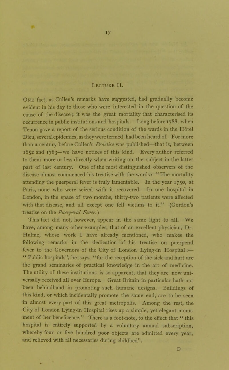 Lecture II. One fact, as Cullen’s remarks have suggested, had gradually become evident in his day to those who were interested in the question of the cause of the disease ; it was the great mortality that characterised its occurrence in public institutions and hospitals. Long before 1788, when Tenon gave a report of the serious condition of the wards in the Hotel Dieu, several epidemics, as they were termed, had been heard of. For more than a century before Cullen’s Practice was published—that is, between 1652 and 1783—we have notices of this kind. Every author referred to them more or less directly when writing on the subject in the latter part of last century. One of the most distinguished observers of the disease almost commenced his treatise with the words: “The mortality attending the puerperal fever is truly lamentable. In the year 1750, at Paris, none who were seized with it recovered. In one hospital in London, in the space of two months, thirty-two patients were affected with that disease, and all except one fell victims to it.” (Gordon’s treatise on the Puerperal Fever.) This fact did not, however, appear in the same light to all. We have, among many other examples, that of an excellent physician, Dr. Hulme, whose work I have already mentioned, who makes the following remarks in the dedication of his treatise on puerperal fever to the Governors of the City of London Lying-in Hospital:— “ Public hospitals”, he says, “for the reception of the sick and hurt are the grand seminaries of practical knowledge in the art of medicine. The utility of these institutions is so apparent, that they are now uni- versally received all over Europe. Great Britain in particular hath not been behindhand in promoting such humane designs. Buildings of this kind, or which incidentally promote the same end, are to be seen in almost every part of this great metropolis. Among the rest, the City of London Lying-in Hospital rises up a simple, yet elegant monu- ment of her beneficence.” There is a foot-note, to the effect that “ this hospital is entirely supported by a voluntary annual subscription, whereby four or five hundred poor objects are admitted every year, and relieved with all necessaries during childbed”. D