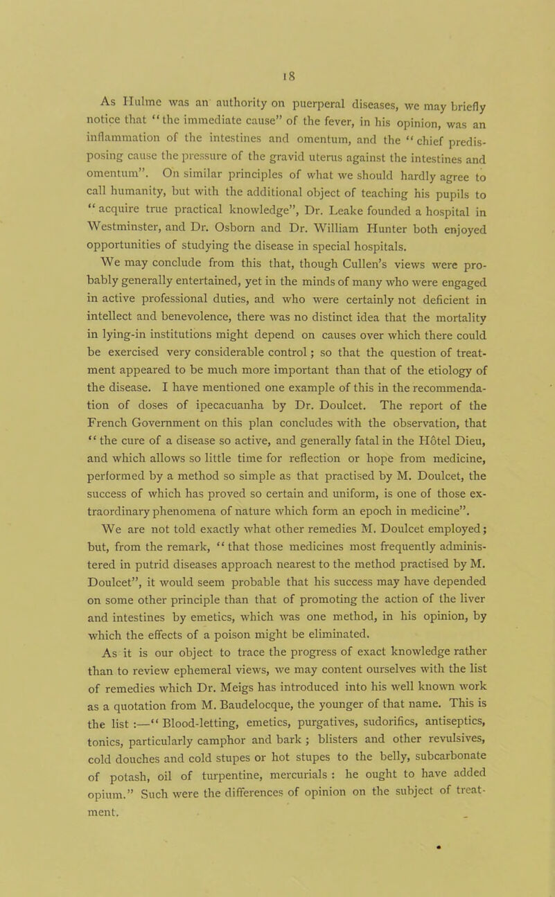 As Hulme was an authority on puerperal diseases, we may briefly notice that “the immediate cause” of the fever, in his opinion, was an inflammation of the intestines and omentum, and the “ chief predis- posing cause the pressure of the gravid uterus against the intestines and omentum”. On similar principles of what we should hardly agree to call humanity, but with the additional object of teaching his pupils to “ acquire true practical knowledge”, Dr. Leake founded a hospital in Westminster, and Dr. Osborn and Dr. William Hunter both enjoyed opportunities of studying the disease in special hospitals. We may conclude from this that, though Cullen’s views were pro- bably generally entertained, yet in the minds of many who were engaged in active professional duties, and who were certainly not deficient in intellect and benevolence, there was no distinct idea that the mortality in lying-in institutions might depend on causes over which there could be exercised very considerable control; so that the question of treat- ment appeared to be much more important than that of the etiology of the disease. I have mentioned one example of this in the recommenda- tion of doses of ipecacuanha by Dr. Doulcet. The report of the French Government on this plan concludes with the observation, that * ‘ the cure of a disease so active, and generally fatal in the Hotel Dieu, and which allows so little time for reflection or hope from medicine, performed by a method so simple as that practised by M. Doulcet, the success of which has proved so certain and uniform, is one of those ex- traordinary phenomena of nature which form an epoch in medicine”. We are not told exactly what other remedies M. Doulcet employed; but, from the remark, “ that those medicines most frequently adminis- tered in putrid diseases approach nearest to the method practised by M. Doulcet”, it would seem probable that his success may have depended on some other principle than that of promoting the action of the liver and intestines by emetics, which was one method, in his opinion, by which the effects of a poison might be eliminated. As it is our object to trace the progress of exact knowledge rather than to review ephemeral views, we may content ourselves with the list of remedies which Dr. Meigs has introduced into his well known work as a quotation from M. Baudelocque, the younger of that name. This is the list :—“ Blood-letting, emetics, purgatives, sudorifics, antiseptics, tonics, particularly camphor and bark ; blisters and other revulsives, cold douches and cold stupes or hot stupes to the belly, subcarbonate of potash, oil of turpentine, mercurials : he ought to have added opium.” Such were the differences of opinion on the subject of treat- ment.