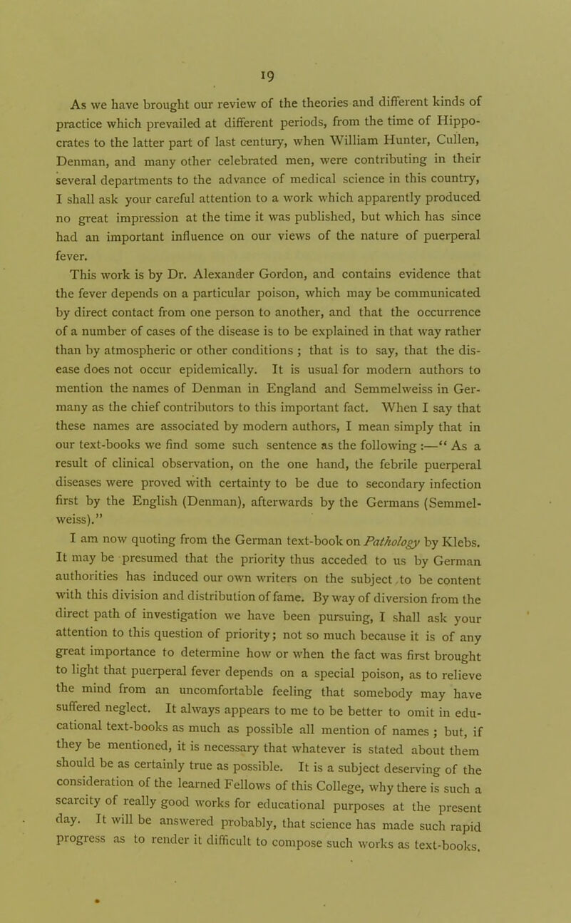 As we have brought our review of the theories and different kinds of practice which prevailed at different periods, from the time of Hippo- crates to the latter part of last century, when William Hunter, Cullen, Denman, and many other celebrated men, were contributing in their several departments to the advance of medical science in this country, I shall ask your careful attention to a work which apparently produced no great impression at the time it was published, but which has since had an important influence on our views of the nature of puerperal fever. This work is by Dr. Alexander Gordon, and contains evidence that the fever depends on a particular poison, which may be communicated by direct contact from one person to another, and that the occurrence of a number of cases of the disease is to be explained in that way rather than by atmospheric or other conditions ; that is to say, that the dis- ease does not occur epidemically. It is usual for modem authors to mention the names of Denman in England and Semmelweiss in Ger- many as the chief contributors to this important fact. When I say that these names are associated by modem authors, I mean simply that in our text-books we find some such sentence as the following :—“ As a result of clinical observation, on the one hand, the febrile puerperal diseases were proved with certainty to be due to secondary infection first by the English (Denman), afterwards by the Germans (Semmel- weiss).” I am now quoting from the German text-book on Pathology by Klebs. It may be presumed that the priority thus acceded to us by German authorities has induced our own writers on the subject to be content with this division and distribution of fame. By way of diversion from the direct path of investigation we have been pursuing, I shall ask your attention to this question of priority; not so much because it is of any great importance to determine how or when the fact was first brought to light that puerperal fever depends on a special poison, as to relieve the mind from an uncomfortable feeling that somebody may have suffered neglect. It always appears to me to be better to omit in edu- cational text-books as much as possible all mention of names ; but, if they be mentioned, it is necessary that whatever is stated about them should be as certainly true as possible. It is a subject deserving of the consideration of the learned Fellows of this College, why there is such a scarcity of really good works for educational purposes at the present day. It will be answered probably, that science has made such rapid progress as to render it difficult to compose such works as text-books.