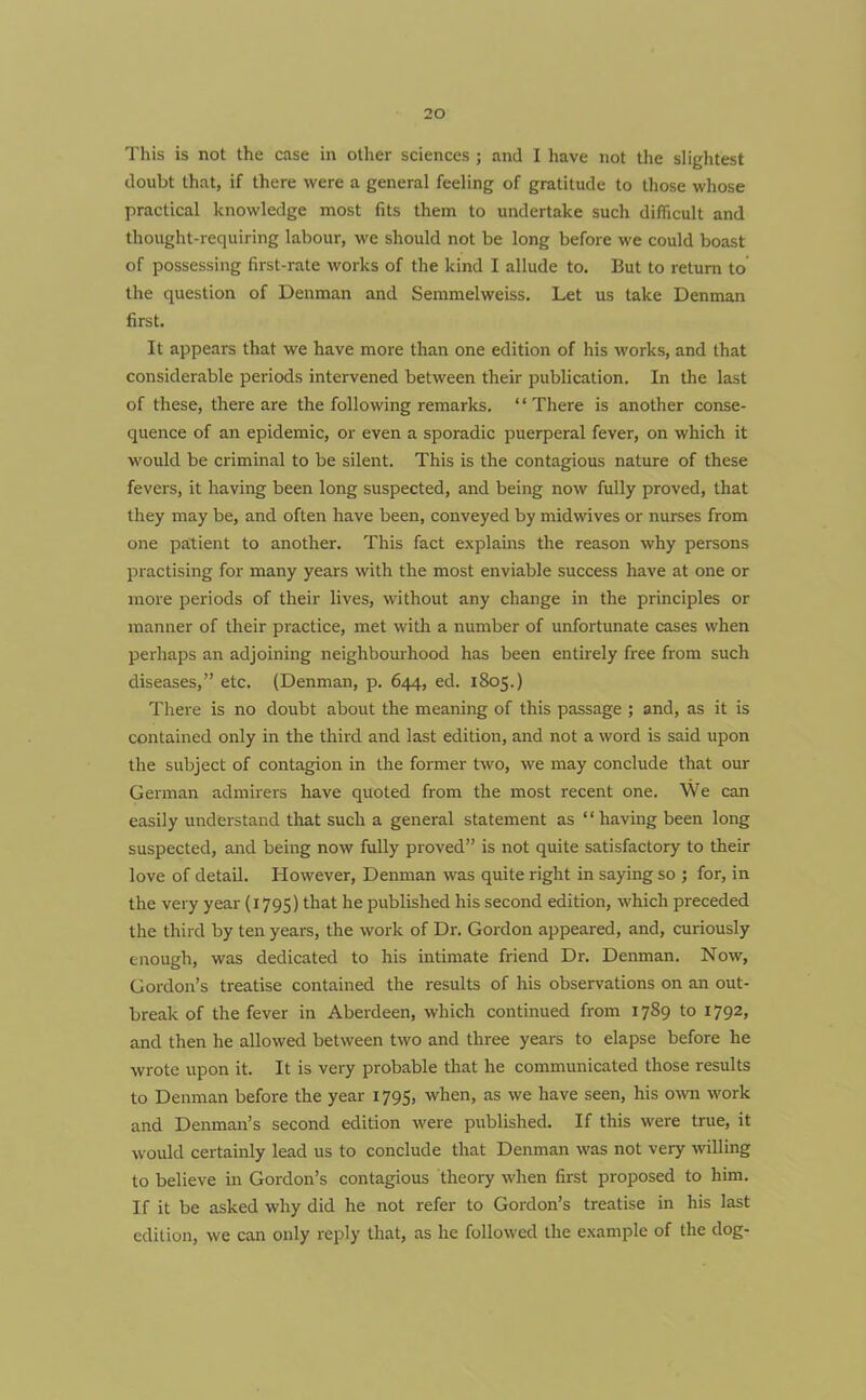 This is not the case in other sciences ; and I have not the slightest doubt that, if there were a general feeling of gratitude to those whose practical knowledge most fits them to undertake such difficult and thought-requiring labour, we should not be long before we could boast of possessing first-rate works of the kind I allude to. But to return to the question of Denman and Semmelweiss. Let us take Denman first. It appears that we have more than one edition of his works, and that considerable periods intervened between their publication. In the last of these, there are the following remarks. “There is another conse- quence of an epidemic, or even a sporadic puerperal fever, on which it would be criminal to be silent. This is the contagious nature of these fevers, it having been long suspected, and being now fully proved, that they may be, and often have been, conveyed by midwives or nurses from one patient to another. This fact explains the reason why persons practising for many years with the most enviable success have at one or more periods of their lives, without any change in the principles or manner of their practice, met with a number of unfortunate cases when perhaps an adjoining neighbourhood has been entirely free from such diseases,” etc. (Denman, p. 644, ed. 1805.) There is no doubt about the meaning of this passage ; and, as it is contained only in the third and last edition, and not a word is said upon the subject of contagion in the former two, we may conclude that our German admirers have quoted from the most recent one. We can easily understand that such a general statement as “having been long suspected, and being now fully proved” is not quite satisfactory to their love of detail. However, Denman was quite right in saying so ; for, in the very year (1795) that he published his second edition, which preceded the third by ten years, the work of Dr. Gordon appeared, and, curiously enough, was dedicated to his intimate friend Dr. Denman. Now, Gordon’s treatise contained the results of his observations on an out- break of the fever in Aberdeen, which continued from 1789 to 1792, and then he allowed between two and three years to elapse before he wrote upon it. It is very probable that he communicated those results to Denman before the year 1795, when, as we have seen, his own work and Denman’s second edition were published. If this were true, it would certainly lead us to conclude that Denman was not very willing to believe in Gordon’s contagious theory when first proposed to him. If it be asked why did he not refer to Gordon’s treatise in his last edition, we can only reply that, as he followed the example of the dog-