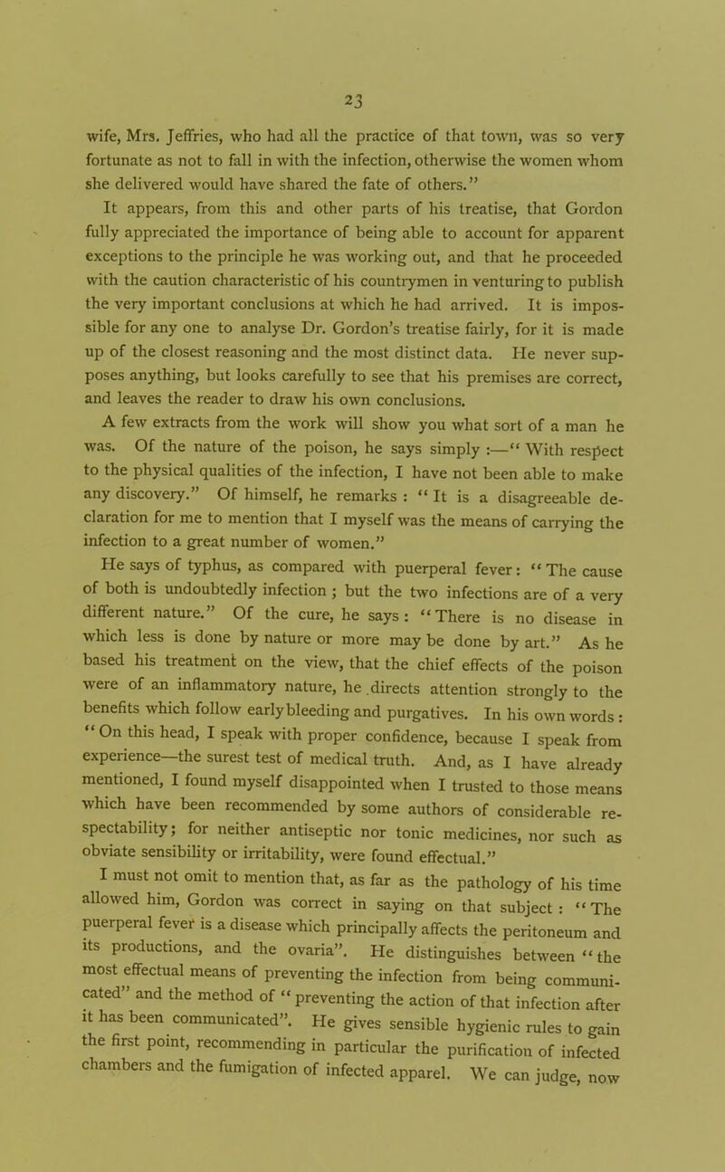 wife, Mrs. Jeffries, who had all the practice of that town, was so very fortunate as not to fall in with the infection, otherwise the women whom she delivered would have shared the fate of others.” It appears, from this and other parts of his treatise, that Gordon fully appreciated the importance of being able to account for apparent exceptions to the principle he was working out, and that he proceeded with the caution characteristic of his countrymen in venturing to publish the very important conclusions at which he had arrived. It is impos- sible for any one to analyse Dr. Gordon’s treatise fairly, for it is made up of the closest reasoning and the most distinct data. He never sup- poses anything, but looks carefully to see that his premises are correct, and leaves the reader to draw his own conclusions. A few extracts from the work will show you what sort of a man he was. Of the nature of the poison, he says simply :—“ With respect to the physical qualities of the infection, I have not been able to make any discovery.” Of himself, he remarks : “ It is a disagreeable de- claration for me to mention that I myself was the means of carrying the infection to a great number of women.” Pie says of typhus, as compared with puerperal fever: “ The cause of both is undoubtedly infection ; but the two infections are of a very different nature.” Of the cure, he says: “There is no disease in which less is done by nature or more maybe done by art.” Ashe based his treatment on the view, that the chief effects of the poison were of an inflammatory nature, he directs attention strongly to the benefits which follow early bleeding and purgatives. In his own words : On this head, I speak with proper confidence, because I speak from experience—the surest test of medical truth. And, as I have already mentioned, I found myself disappointed when I trusted to those means which have been recommended by some authors of considerable re- spectability ; for neither antiseptic nor tonic medicines, nor such as obviate sensibility or irritability, were found effectual.” I must not omit to mention that, as far as the pathology of his time allowed him, Gordon was correct in saying on that subject : “The puerperal fever is a disease which principally affects the peritoneum and its productions, and the ovaria”. He distinguishes between “the most effectual means of preventing the infection from being communi- cated” and the method of “preventing the action of that infection after it has been communicated”. Pie gives sensible hygienic rules to gain the first point, recommending in particular the purification of infected chambers and the fumigation of infected apparel. We can judge, now