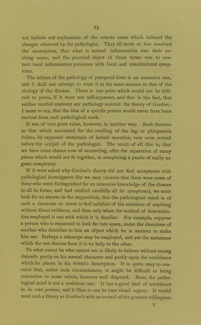 not include any explanation of the remote cause which induced the changes observed by the pathologist. They all more or less involved the assumption, that what is termed inflammation was their ex- citing cause, and the practical object of these terms was to con- nect local inflammatory processes with local and constitutional symp- toms. The subject of the pathology of puerperal fever is an extensive one, and I shall not attempt to treat it in the same manner as that of the etiology of the disease. There is one point which would not be diffi- cult to prove, if it were not self-apparent, and that is the fact, that neither morbid anatomy nor pathology assisted the theory of Gordon : I mean to say, that the idea of a specific poison would never have been evolved from such pathological work. It was of very great value, however, in another way. Such theories as that which accounted for the swelling of the leg, or phlegmasia dolens, by supposed metastasis of lacteal secretion, very soon retired before the scalpel of the pathologist. The result of all this is, that we have some chance now of succeeding, after the separation of many pieces which would not fit together, in completing a puzzle of really no great complexity. If it were asked why Gordon’s theory did not find acceptance with pathological investigators (for we may observe that there were some of these who were distinguished for an extensive knowledge of the disease in all its forms, and had studied carefully all its symptoms), we must look for an answer in the supposition, that the pathological mind is of such a character as never to feel satisfied of the existence of anything without direct evidence, and then only when the method of demonstra- tion employed is one with which it is familiar. For example, suppose a person who is requested to look far into space, under the directions of another who describes to him an object which he is anxious to make him see. Perhaps a telescope may be employed, and yet the assistance which the one derives from it is no help to the other. To what extent he who cannot see is likely to believe without seeing depends partly on his mental character and partly upon the confidence which he places in his friend’s description. It is quite easy to con- ceive that, under such circumstances, it might be difficult to bring conviction to some minds, however well disposed. Now, the patho- logical mind is not a credulous one. It has a good deal of confidence in its own powers, and it likes to use its own visual organs. It would meet such a theory as Gordon’s with an avowal of the greatest willingness E