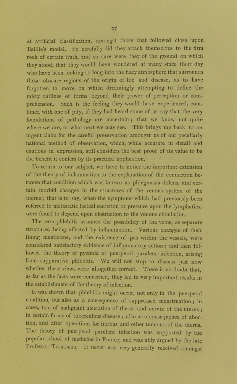 at artificial classification, amongst those that followed close upon Baillie’s model. So carefully did they attach themselves to the firm rock of certain truth, and so sure were they of the ground on which they stood, that they would have wondered at many since their day who have been looking so long into the hazy atmosphere that surrounds those obscure regions of the origin of life and disease, as to have forgotten to move on whilst dreamingly attempting to define the misty outlines of forms beyond their power of perception or com- prehension. Such is the feeling they would have experienced, com- bined with one of pity, if they had heard some of us say that the very foundations of pathology are uncertain; that we know not quite where we are, or what next we may see. This brings me back to an urgent claim for the careful preservation amongst us of our peculiarly national method of observation, which, while accurate in detail and cautious in expression, still considers the best proof of its value to be the benefit it confers by its practical application. To return to our subject, we have to notice the important extension of the theory of inflammation to the explanation of the connection be- tween that condition which was known as phlegmasia dolens, and cer- tain morbid changes in the structures of the venous system of the uterus; that is to say, when the symptoms which had previously been referred to metastatic lacteal secretion or pressure upon the lymphatics, were found to depend upon obstruction to the venous circulation. The term phlebitis assumes the possibility of the veins, as separate structures, being affected by inflammation. Various changes of their lining membrane, and the existence of pus within the vessels, were considered satisfactory evidence of inflammatory action ; and then fol- lowed the theory of pyaemia or puerperal purulent infection, arising from suppurative phlebitis. We will not stop to discuss just now whether these views were altogether correct. There is no doubt that, as far as the facts were concerned, they led to very important results in the establishment of the theoiy of infection. It was shown that phlebitis might occur, not only in the puerperal condition, but also as a consequence of suppressed menstruation ; in cases, too, of malignant ulceration of the os and ceryix of the uterus; in certain forms of tuberculous disease ; also as a consequence of abor- tion, and after operations for fibrous and other tumours of the uterus. The theoiy of puerperal purulent infection was supported by the popular school of medicine in France, and was ably argued by the late Professor Trousseau. It never was very generally received amongst