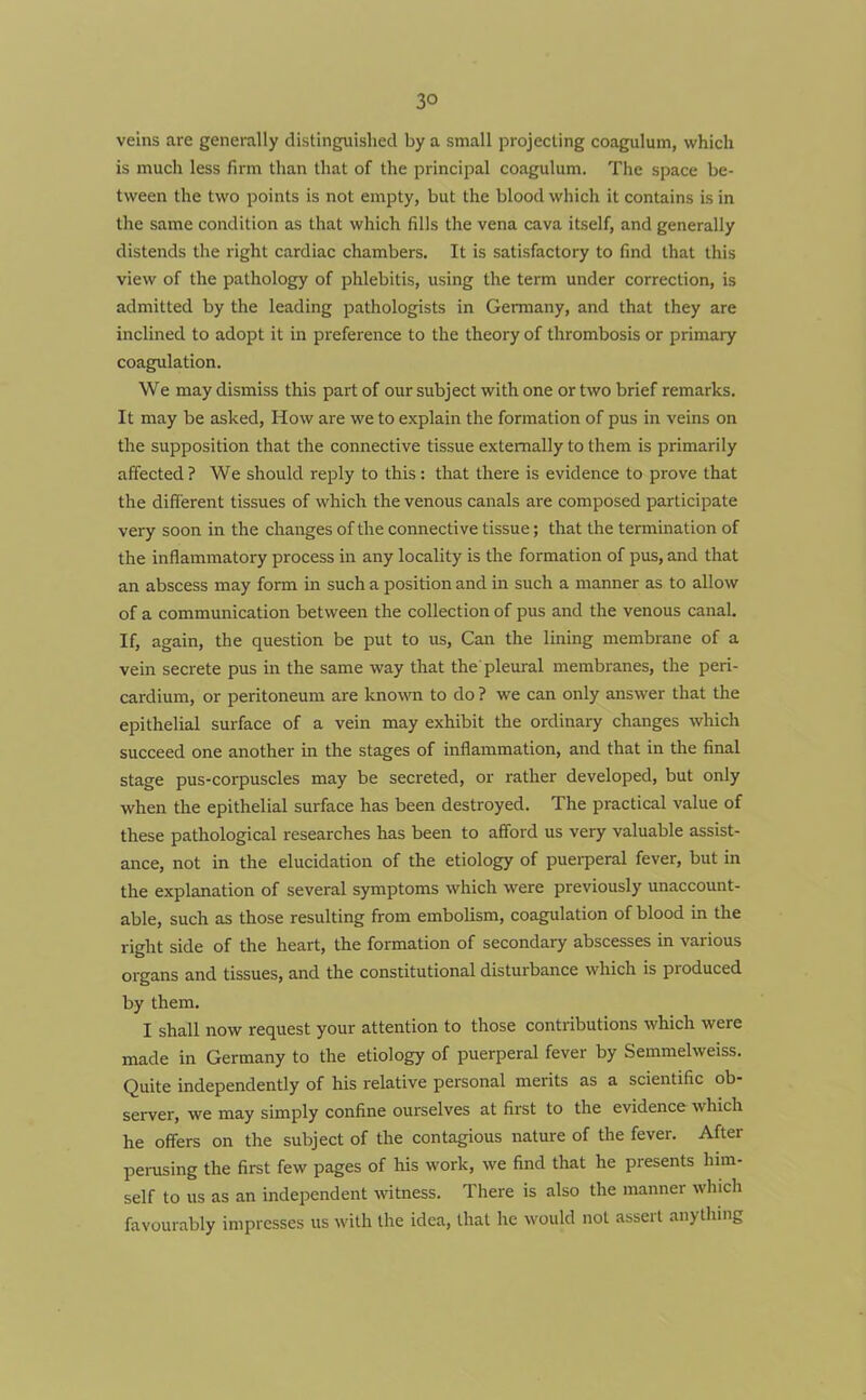 3° veins are generally distinguished by a small projecting coagulum, which is much less firm than that of the principal coagulum. The space be- tween the two points is not empty, but the blood which it contains is in the same condition as that which fills the vena cava itself, and generally distends the right cardiac chambers. It is satisfactory to find that this view of the pathology of phlebitis, using the term under correction, is admitted by the leading pathologists in Germany, and that they are inclined to adopt it in preference to the theory of thrombosis or primary coagulation. We may dismiss this part of our subject with one or two brief remarks. It may be asked, How are we to explain the formation of pus in veins on the supposition that the connective tissue externally to them is primarily affected ? We should reply to this: that there is evidence to prove that the different tissues of which the venous canals are composed participate very soon in the changes of the connective tissue; that the termination of the inflammatory process in any locality is the formation of pus, and that an abscess may form in such a position and in such a manner as to allow of a communication between the collection of pus and the venous canal. If, again, the question be put to us, Can the lining membrane of a vein secrete pus in the same way that the pleural membranes, the peri- cardium, or peritoneum are known to do ? we can only answer that the epithelial surface of a vein may exhibit the ordinary changes which succeed one another in the stages of inflammation, and that in the final stage pus-corpuscles may be secreted, or rather developed, but only when the epithelial surface has been destroyed. The practical value of these pathological researches has been to afford us very valuable assist- ance, not in the elucidation of the etiology of puerperal fever, but in the explanation of several symptoms which were previously unaccount- able, such as those resulting from embolism, coagulation of blood in the right side of the heart, the formation of secondary abscesses in various organs and tissues, and the constitutional disturbance which is produced by them. I shall now request your attention to those contributions which were made in Germany to the etiology of puerperal fever by Semmelweiss. Quite independently of his relative personal merits as a scientific ob- server, we may simply confine ourselves at first to the evidence which he offers on the subject of the contagious nature of the fever. After perusing the first few pages of his work, we find that he presents him- self to us as an independent witness. There is also the manner which favourably impresses us with the idea, that he would not assert anything