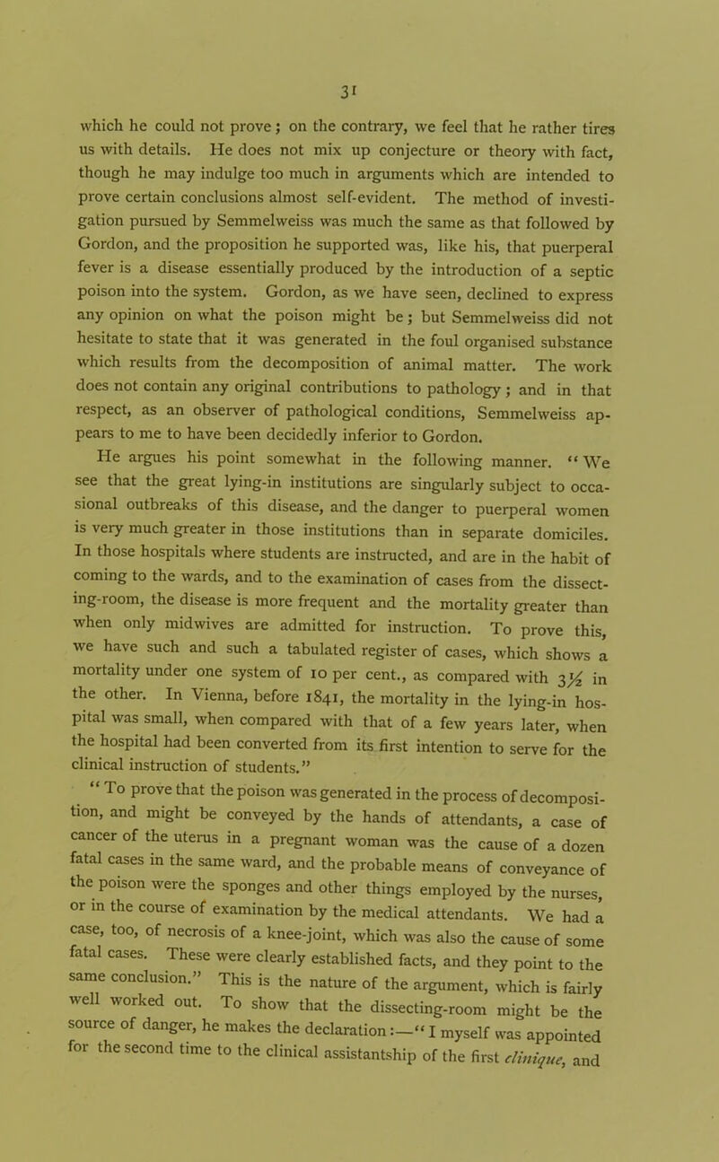 which he could not prove; on the contrary, we feel that he rather tires us with details. He does not mix up conjecture or theory with fact, though he may indulge too much in arguments which are intended to prove certain conclusions almost self-evident. The method of investi- gation pursued by Semmelweiss was much the same as that followed by Gordon, and the proposition he supported was, like his, that puerperal fever is a disease essentially produced by the introduction of a septic poison into the system. Gordon, as we have seen, declined to express any opinion on what the poison might be; but Semmelweiss did not hesitate to state that it was generated in the foul organised substance which results from the decomposition of animal matter. The work does not contain any original contributions to pathology ; and in that respect, as an observer of pathological conditions, Semmelweiss ap- pears to me to have been decidedly inferior to Gordon. He argues his point somewhat in the following manner. “ We see that the great lying-in institutions are singularly subject to occa- sional outbreaks of this disease, and the danger to puerperal women is very much greater in those institutions than in separate domiciles. In those hospitals where students are instructed, and are in the habit of coming to the wards, and to the examination of cases from the dissect- ing-room, the disease is more frequent and the mortality greater than when only midwives are admitted for instruction. To prove this, we have such and such a tabulated register of cases, which shows a mortality under one system of io per cent., as compared with y/z in the other. In Vienna, before 1841, the mortality in the lying-in hos- pital was small, when compared with that of a few years later, when the hospital had been converted from its first intention to serve for the clinical instruction of students.” “To prove that the poison was generated in the process of decomposi- tion, and might be conveyed by the hands of attendants, a case of cancer of the uterus in a pregnant woman was the cause of a dozen fatal cases in the same ward, and the probable means of conveyance of the poison were the sponges and other things employed by the nurses, or in the course of examination by the medical attendants. We had a. case, too, of necrosis of a knee-joint, which was also the cause of some fatal cases. These were clearly established facts, and they point to the same conclusion.” This is the nature of the argument, which is fairly we 1 worked out. To show that the dissecting-room might be the source of danger, he makes the declarationI myself was appointed for the second time to the clinical assistantship of the first dinique, and