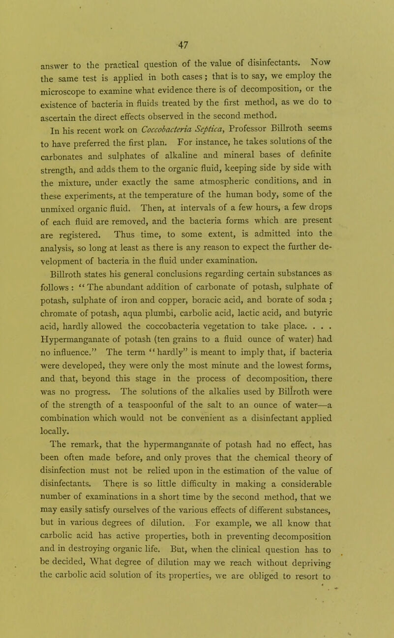 answer to the practical question of the value of disinfectants. Now the same test is applied in both cases; that is to say, we employ the microscope to examine what evidence there is of decomposition, or the existence of bacteria in fluids treated by the first method, as we do to ascertain the direct effects observed in the second method. In his recent work on Coccobacteria Septica, Professor Billroth seems to have preferred the first plan. For instance, he takes solutions of the carbonates and sulphates of alkaline and mineral bases of definite strength, and adds them to the organic fluid, keeping side by side with the mixture, under exactly the same atmospheric conditions, and in these experiments, at the temperature of the human body, some of the unmixed organic fluid. Then, at intervals of a few hours, a few drops of each fluid are removed, and the bacteria forms which are present are registered. Thus time, to some extent, is admitted into the analysis, so long at least as there is any reason to expect the further de- velopment of bacteria in the fluid under examination. Billroth states his general conclusions regarding certain substances as follows : ‘ ‘ The abundant addition of carbonate of potash, sulphate of potash, sulphate of iron and copper, boracic acid, and borate of soda ; chromate of potash, aqua plumbi, carbolic acid, lactic acid, and butyric acid, hardly allowed the coccobacteria vegetation to take place. . . . Plypermanganate of potash (ten grains to a fluid ounce of water) had no influence.” The term “ hardly” is meant to imply that, if bacteria were developed, they were only the most minute and the lowest forms, and that, beyond this stage in the process of decomposition, there was no progress. The solutions of the alkalies used by Billroth were of the strength of a teaspoonful of the salt to an ounce of water—a combination which would not be convenient as a disinfectant applied locally. The remark, that the hypermanganate of potash had no effect, has been often made before, and only proves that the chemical theory of disinfection must not be relied upon in the estimation of the value of disinfectants. There is so little difficulty in making a considerable number of examinations in a short time by the second method, that we may easily satisfy ourselves of the various effects of different substances, but in various degrees of dilution. For example, we all know that carbolic acid has active properties, both in preventing decomposition and in destroying organic life. But, when the clinical question has to be decided, What degree of dilution may we reach without depriving the carbolic acid solution of its properties, we are obliged to resort to