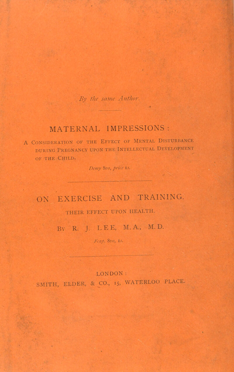 By the same Author. MATERNAL IMPRESSIONS: A Consideration of the Effect of Mental Disturbance during Pregnancy upon the Intellectual Development of the Child. Demy Svo, price is. ON EXERCISE AND TRAINING. THEIR EFFECT UPON HEALTH. BY R. J. LEE, M.A., M. D. Fcap. 8vo, is. LONDON: SMITH, ELDER, & CO., 15, WATERLOO PLACE.