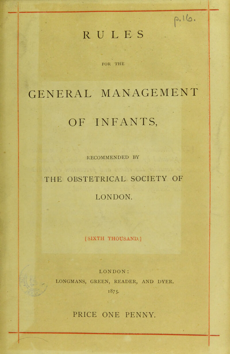 FOR THE GENERAL MANAGEMENT OF INFANTS, RECOMMENDED BY THE OBSTETRICAL SOCIETY OF LONDON. [SIXTH THOUSAND.] LONDON: LONGMANS, GREEN, READER, AND DYER. 1875. PRICE ONE PENNY.