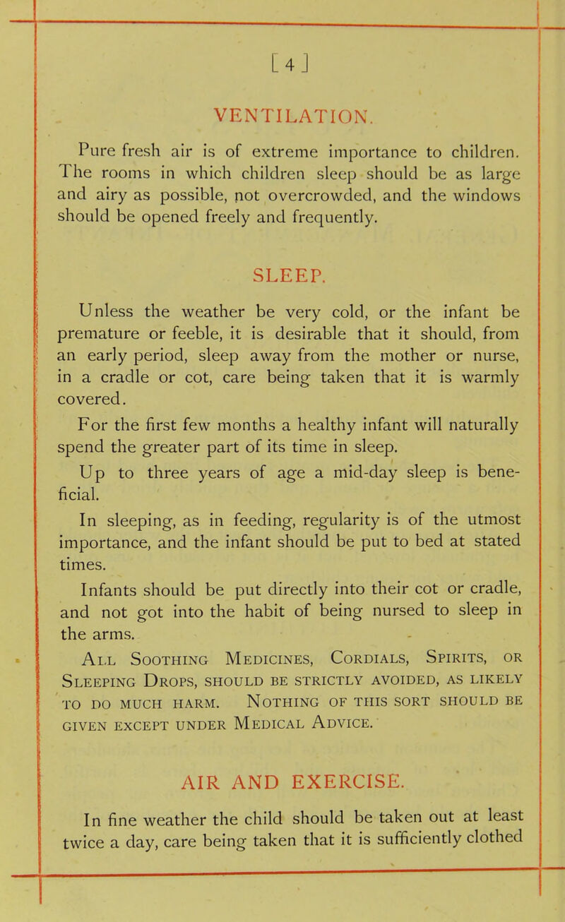 [4] VENTILATION. Pure fresh air is of extreme importance to children. The rooms in which children sleep should be as large and airy as possible, not overcrowded, and the windows should be opened freely and frequently. SLEEP. Unless the weather be very cold, or the infant be premature or feeble, it is desirable that it should, from an early period, sleep away from the mother or nurse, in a cradle or cot, care being taken that it is warmly covered. For the first few months a healthy infant will naturally spend the greater part of its time in sleep. Up to three years of age a mid-day sleep is bene- ficial. In sleeping, as in feeding, regularity is of the utmost importance, and the infant should be put to bed at stated times. Infants should be put directly into their cot or cradle, and not got into the habit of being nursed to sleep in the arms. All Soothing Medicines, Cordials, Spirits, or Sleeping Drops, should be strictly avoided, as likely I TO DO MUCH HARM. NOTHING OF THIS SORT SHOULD BE GIVEN EXCEPT UNDER MEDICAL ADVICE. AIR AND EXERCISE. In fine weather the child should be taken out at least twice a day, care being taken that it is sufficiently clothed