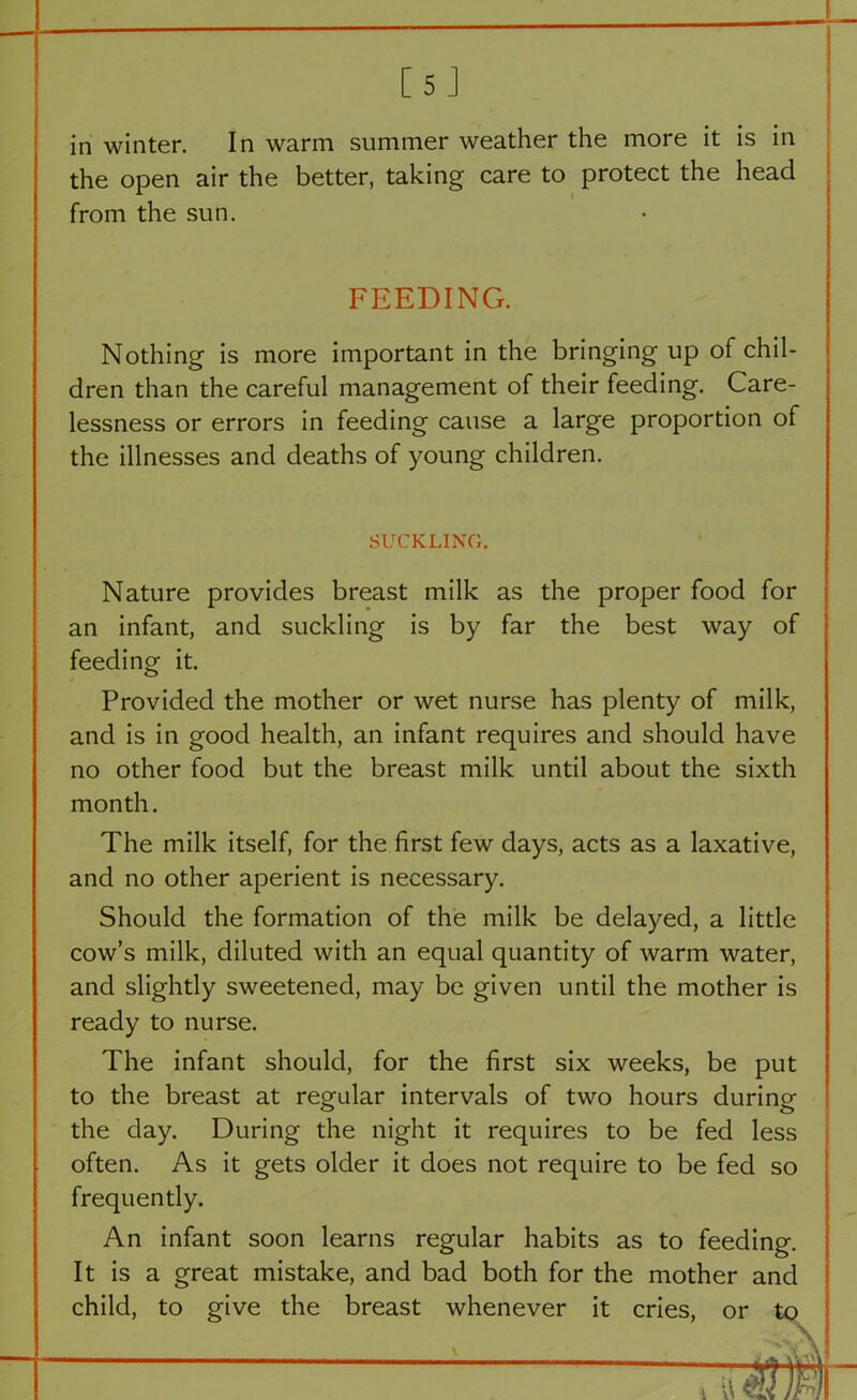 [5 J in winter. In warm summer weather the more it is in the open air the better, taking care to protect the head from the sun. FEEDING. Nothing is more important in the bringing up of chil- dren than the careful management of their feeding. Care- lessness or errors in feeding cause a large proportion of the illnesses and deaths of young children. SUCKLING. Nature provides breast milk as the proper food for an infant, and suckling is by far the best way of feeding it. Provided the mother or wet nurse has plenty of milk, and is in good health, an infant requires and should have no other food but the breast milk until about the sixth month. The milk itself, for the first few days, acts as a laxative, and no other aperient is necessary. Should the formation of the milk be delayed, a little cow’s milk, diluted with an equal quantity of warm water, and slightly sweetened, may be given until the mother is ready to nurse. The infant should, for the first six weeks, be put to the breast at regular intervals of two hours during the day. During the night it requires to be fed less often. As it gets older it does not require to be fed so frequently. An infant soon learns regular habits as to feeding. It is a great mistake, and bad both for the mother and child, to give the breast whenever it cries, or to