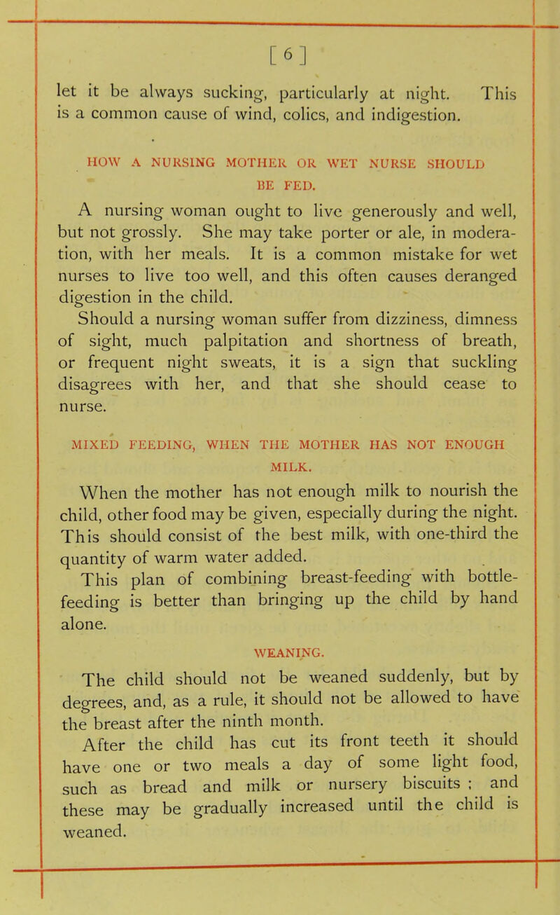 [6] let it be always sucking, particularly at night. This is a common cause of wind, colics, and indigestion. HOW A NURSING MOTHER OR WET NURSE SHOULD RE FED. A nursing woman ought to live generously and well, but not grossly. She may take porter or ale, in modera- tion, with her meals. It is a common mistake for wet nurses to live too well, and this often causes deranged digestion in the child. Should a nursing woman suffer from dizziness, dimness of sight, much palpitation and shortness of breath, or frequent night sweats, it is a sign that suckling disagrees with her, and that she should cease to nurse. MIXED FEEDING, WHEN THE MOTHER HAS NOT ENOUGH MILK. When the mother has not enough milk to nourish the child, other food maybe given, especially during the night. This should consist of the best milk, with one-third the quantity of warm water added. This plan of combining breast-feeding with bottle- feeding is better than bringing up the child by hand alone. WEANING. The child should not be weaned suddenly, but by degrees, and, as a rule, it should not be allowed to have the breast after the ninth month. After the child has cut its front teeth it should have one or two meals a day of some light food, such as bread and milk or nursery biscuits ; and these may be gradually increased until the child is weaned.