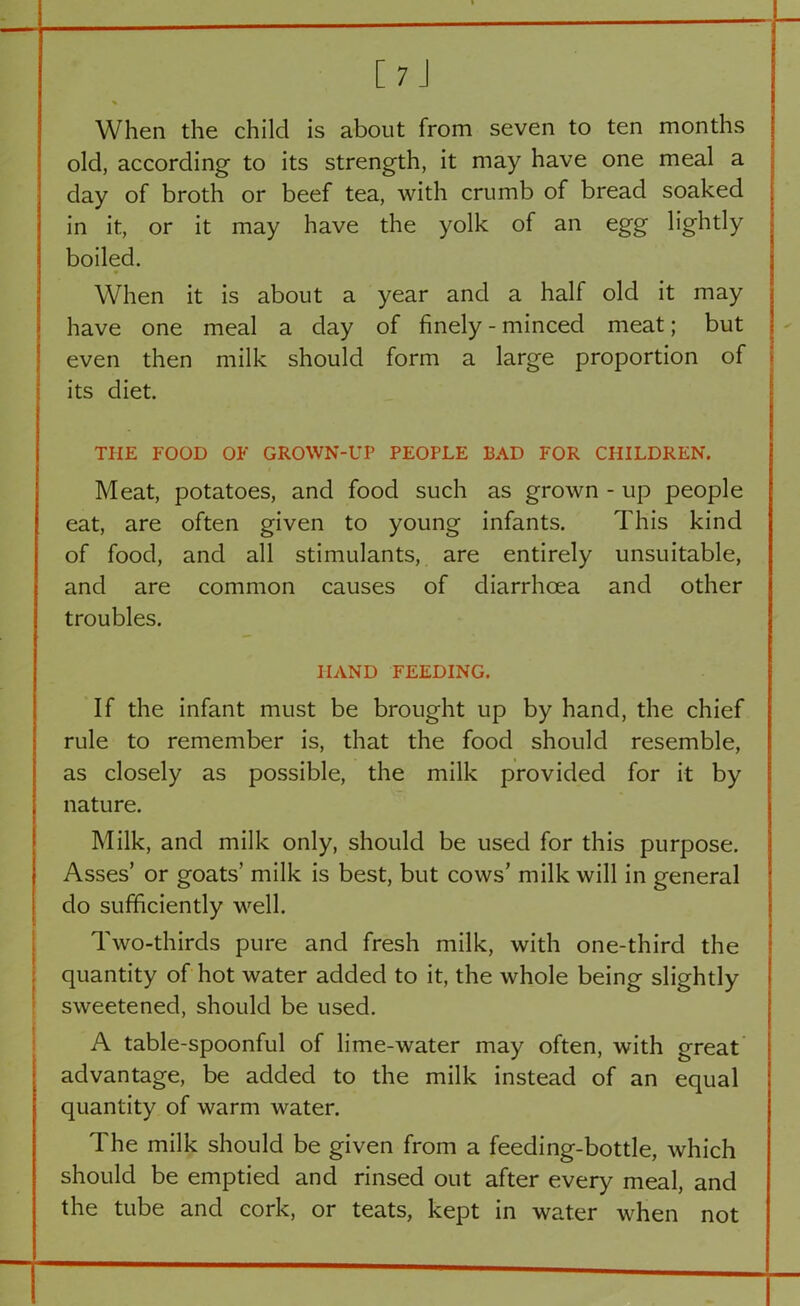 C 7 J % When the child is about from seven to ten months old, according to its strength, it may have one meal a day of broth or beef tea, with crumb of bread soaked in it, or it may have the yolk of an egg lightly boiled. When it is about a year and a half old it may have one meal a day of finely - minced meat; but even then milk should form a large proportion of its diet. THE FOOD OF GROWN-UP PEOPLE BAD FOR CHILDREN. Meat, potatoes, and food such as grown - up people eat, are often given to young infants. This kind of food, and all stimulants, are entirely unsuitable, and are common causes of diarrhoea and other troubles. HAND FEEDING. If the infant must be brought up by hand, the chief rule to remember is, that the food should resemble, as closely as possible, the milk provided for it by nature. Milk, and milk only, should be used for this purpose. Asses’ or goats’ milk is best, but cows’ milk will in general do sufficiently well. Two-thirds pure and fresh milk, with one-third the quantity of hot water added to it, the whole being slightly sweetened, should be used. A table-spoonful of lime-water may often, with great advantage, be added to the milk instead of an equal quantity of warm water. The milk should be given from a feeding-bottle, which should be emptied and rinsed out after every meal, and the tube and cork, or teats, kept in water when not