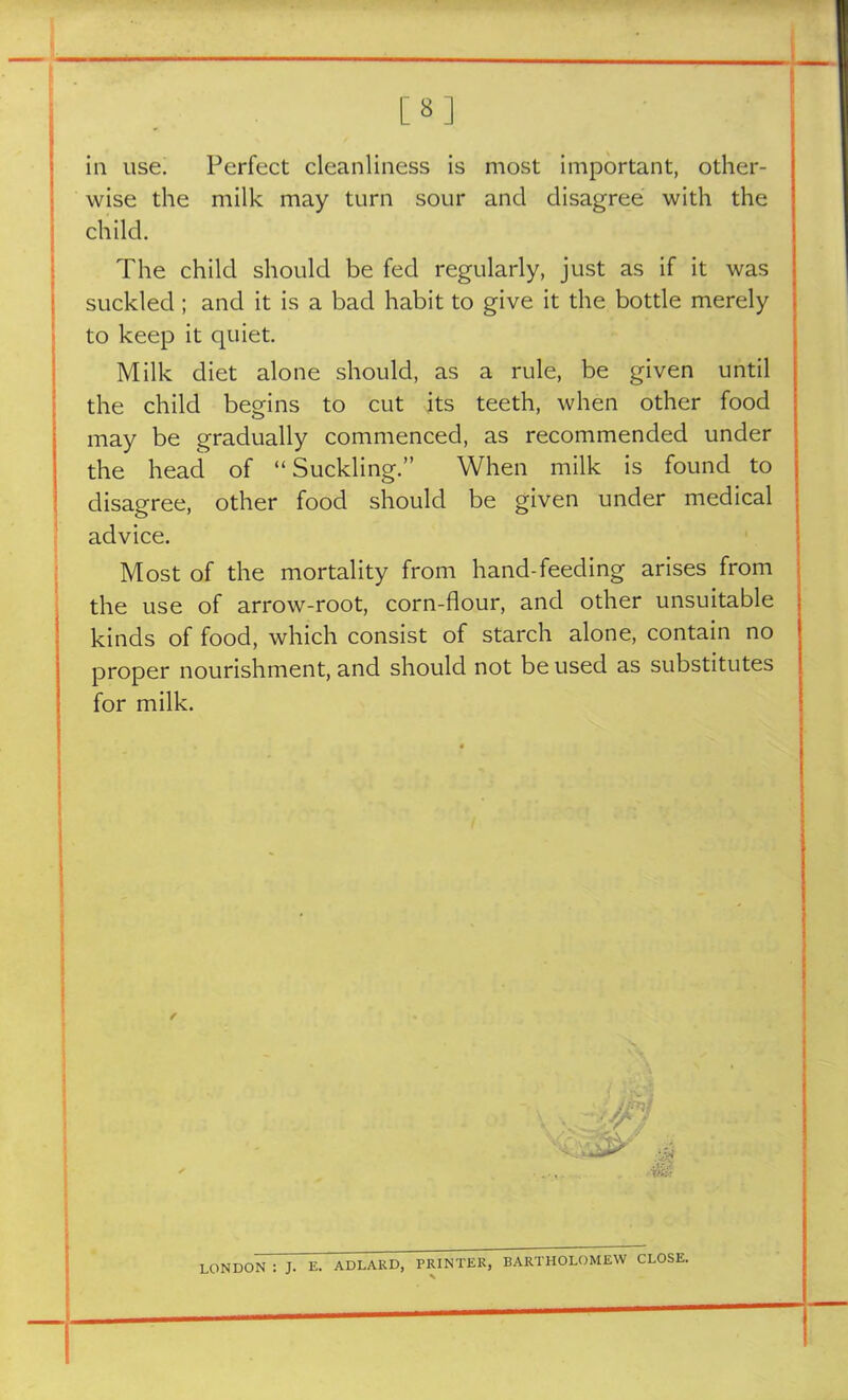 m in use. Perfect cleanliness is most important, other- wise the milk may turn sour and disagree with the child. The child should be fed regularly, just as if it was suckled ; and it is a bad habit to give it the bottle merely to keep it quiet. Milk diet alone should, as a rule, be given until the child begins to cut its teeth, when other food may be gradually commenced, as recommended under the head of “Suckling.” When milk is found to disagree, other food should be given under medical advice. Most of the mortality from hand-feeding arises from the use of arrow-root, corn-flour, and other unsuitable kinds of food, which consist of starch alone, contain no proper nourishment, and should not be used as substitutes for milk. ✓ LONDON : J. E. AD LARD, PRINTER, BARTHOLOMEW CLOSE.