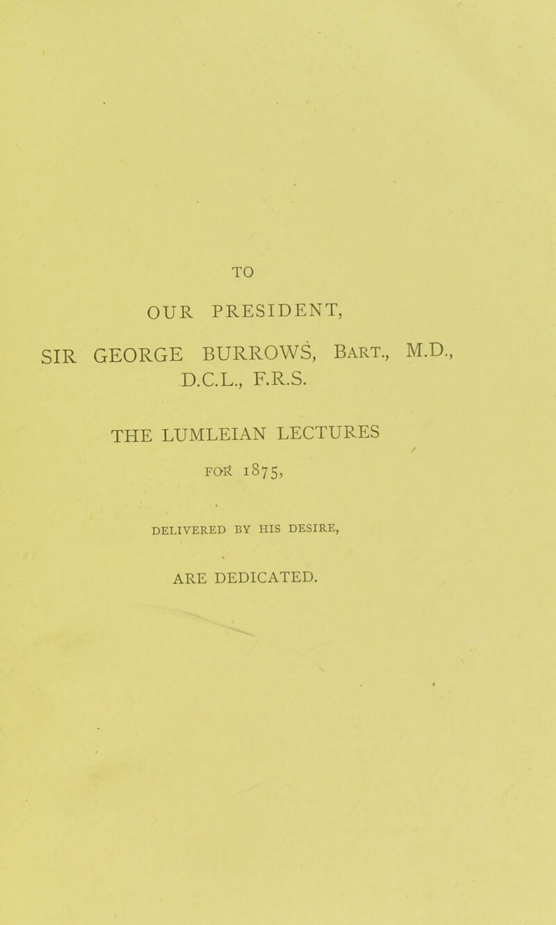 TO OUR PRESIDENT, SIR GEORGE BURROWS, Bart., M.D., D.C.L., F.R.S. THE LUMLEIAN LECTURES for 1875, DELIVERED BY HIS DESIRE, ARE DEDICATED.