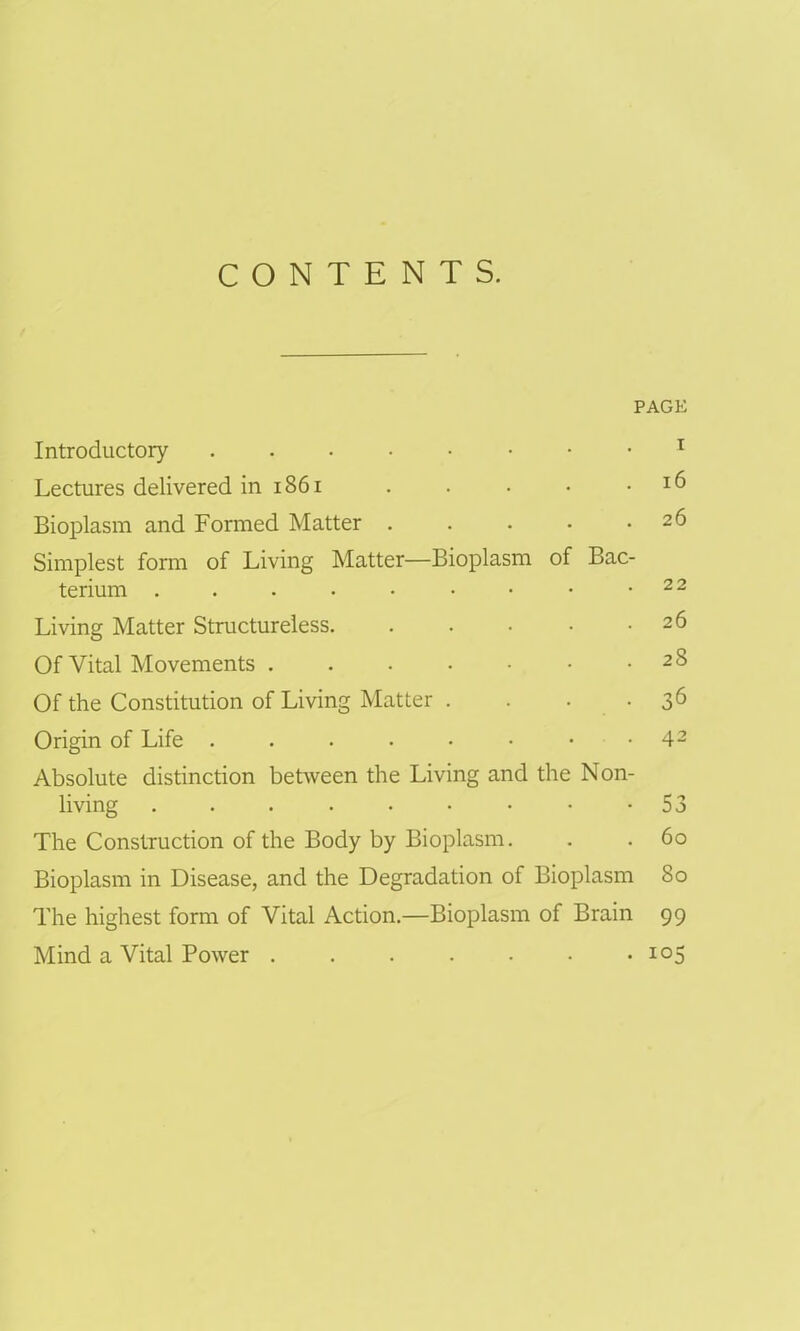 CONTENTS. PAGE Introductory . . i Lectures delivered in 1861 . . . • .16 Bioplasm and Formed Matter 26 Simplest form of Living Matter—Bioplasm of Bac- terium . . • • • • • • .22 Living Matter Structureless 26 Of Vital Movements 28 Of the Constitution of Living Matter . . . • 36 Origin of Life 42 Absolute distinction between the Living and the Non- living . . . . . • • • -53 The Construction of the Body by Bioplasm. . . 60 Bioplasm in Disease, and the Degradation of Bioplasm 80 The highest form of Vital Action.—Bioplasm of Brain 99