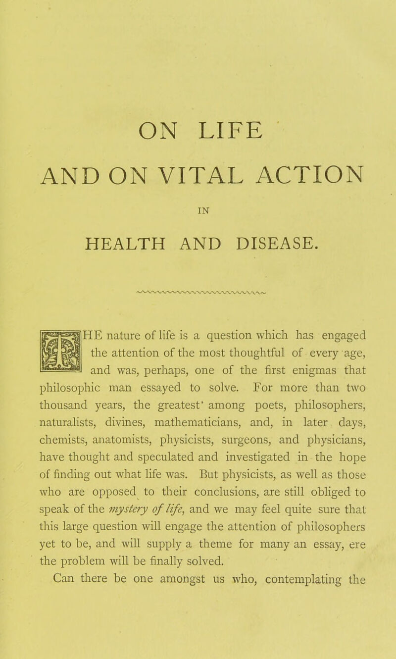 ON LIFE AND ON VITAL ACTION IN HEALTH AND DISEASE. HE nature of life is a question which has engaged the attention of the most thoughtful of every age, and was, perhaps, one of the first enigmas that philosophic man essayed to solve. For more than two thousand years, the greatest' among poets, philosophers, naturalists, divines, mathematicians, and, in later days, chemists, anatomists, physicists, surgeons, and physicians, have thought and speculated and investigated in the hope of finding out what life was. But physicists, as well as those who are opposed to their conclusions, are still obliged to speak of the mystery of life, and we may feel quite sure that this large question will engage the attention of philosophers yet to be, and will supply a theme for many an essay, ere the problem will be finally solved. Can there be one amongst us who, contemplating the