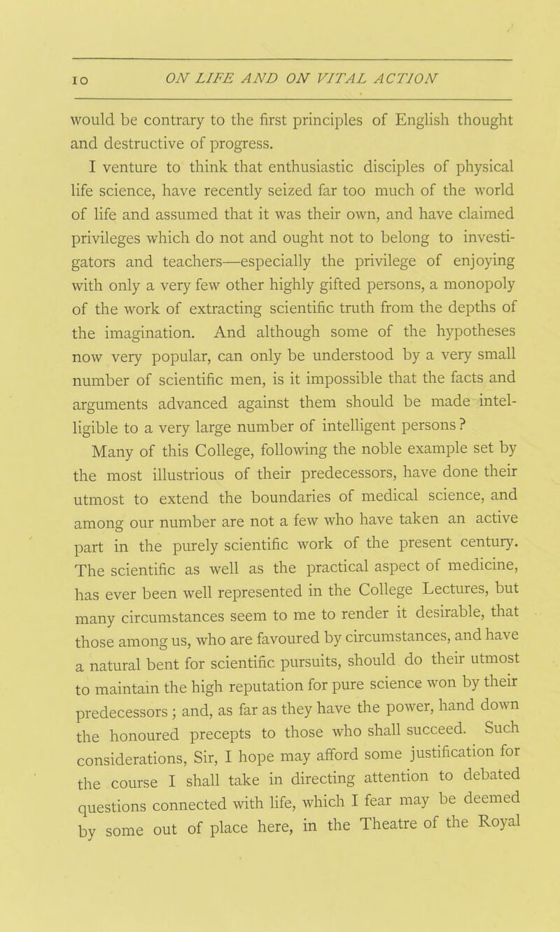 would be contrary to the first principles of English thought and destructive of progress. I venture to think that enthusiastic disciples of physical life science, have recently seized far too much of the world of life and assumed that it was their own, and have claimed privileges which do not and ought not to belong to investi- gators and teachers—especially the privilege of enjoying with only a very few other highly gifted persons, a monopoly of the work of extracting scientific truth from the depths of the imagination. And although some of the hypotheses now very popular, can only be understood by a very small number of scientific men, is it impossible that the facts and arguments advanced against them should be made intel- ligible to a very large number of intelligent persons ? Many of this College, following the noble example set by the most illustrious of their predecessors, have done their utmost to extend the boundaries of medical science, and among our number are not a few who have taken an active part in the purely scientific work of the present century. The scientific as well as the practical aspect of medicine, has ever been well represented in the College Lectures, but many circumstances seem to me to render it desirable, that those among us, who are favoured by circumstances, and ha\e a natural bent for scientific pursuits, should do their utmost to maintain the high reputation for pure science won by their predecessors ; and, as far as they have the power, hand down the honoured precepts to those who shall succeed. Such considerations, Sir, I hope may afford some justification for the course I shall take in directing attention to debated questions connected with life, which I fear may be deemed by some out of place here, in the Theatre of the Royal