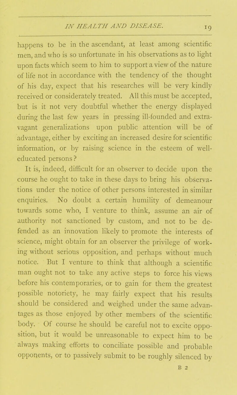 happens to be in the ascendant, at least among scientific men, and who is so unfortunate in his observations as to light upon facts which seem to him to support a view of the nature of life not in accordance with the tendency of the thought of his day, expect that his researches will be very kindly received or considerately treated. All this must be accepted, but is it not very doubtful whether the energy displayed during the last few years in pressing ill-founded and extra- vagant generalizations upon public attention will be of advantage, either by exciting an increased desire for scientific information, or by raising science in the esteem of well- educated persons ? It is, indeed, difficult for an observer to decide upon the course he ought to take in these days to bring his observa- tions under the notice of other persons interested in similar enquiries. No doubt a certain humility of demeanour towards some who, I venture to think, assume an air of authority not sanctioned by custom, and not to be de- fended as an innovation likely to promote the interests of science, might obtain for an observer the privilege of work- ing without serious opposition, and perhaps without much notice. But I venture to think that although a scientific man ought not to take any active steps to force his views before his contemporaries, or to gain for them the greatest possible notoriety, he may fairly expect that his results should be considered and weighed under the same advan- tages as those enjoyed by other members of the scientific body. Of course he should be careful not to excite oppo- sition, but it would be unreasonable to expect him to be always making efforts to conciliate possible and probable opponents, or to passively submit to be roughly silenced by