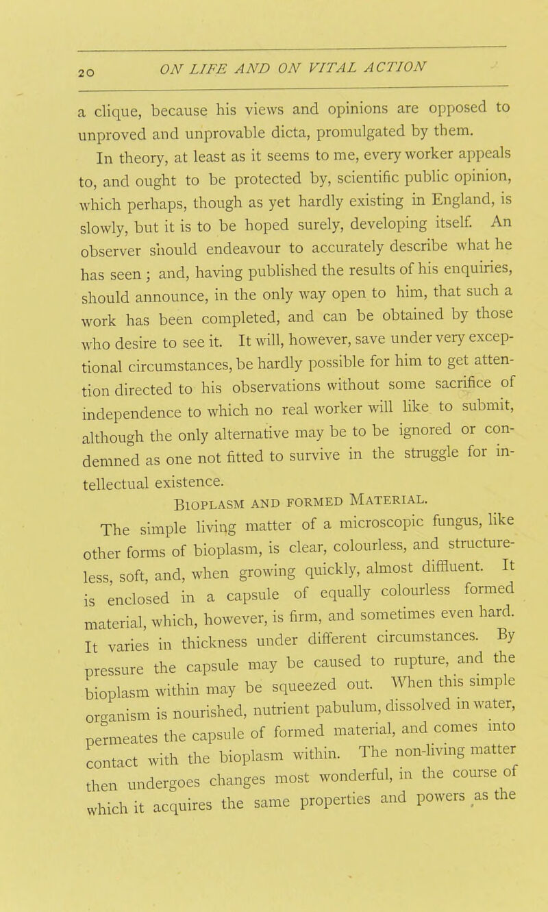 a clique, because his views and opinions are opposed to unproved and unprovable dicta, promulgated by them. In theory, at least as it seems to me, every worker appeals to, and ought to be protected by, scientific public opinion, which perhaps, though as yet hardly existing in England, is slowly, but it is to be hoped surely, developing itself. An observer should endeavour to accurately describe w hat he has seen ; and, having published the results of his enquiries, should announce, in the only way open to him, that such a work has been completed, and can be obtained by those who desire to see it. It will, however, save under very excep- tional circumstances, be hardly possible for him to get atten- tion directed to his observations without some sacrifice of independence to which no real worker will like to submit, although the only alternative may be to be ignored or con- demned as one not fitted to survive in the struggle for in- tellectual existence. Bioplasm and formed Material. The simple living matter of a microscopic fungus, like other forms of bioplasm, is clear, colourless, and structure- less, soft, and, when growing quickly, almost diffluent. It is enclosed in a capsule of equally colourless formed material, which, however, is firm, and sometimes even hard. It varies in thickness under different circumstances. By pressure the capsule may be caused to rupture, and the bioplasm within may be squeezed out. When this simple organism is nourished, nutrient pabulum, dissolved m water, permeates the capsule of formed material, and comes into contact with the bioplasm within. The non-living matter then undergoes changes most wonderful, in the course o which it acquires the same properties and powers as the