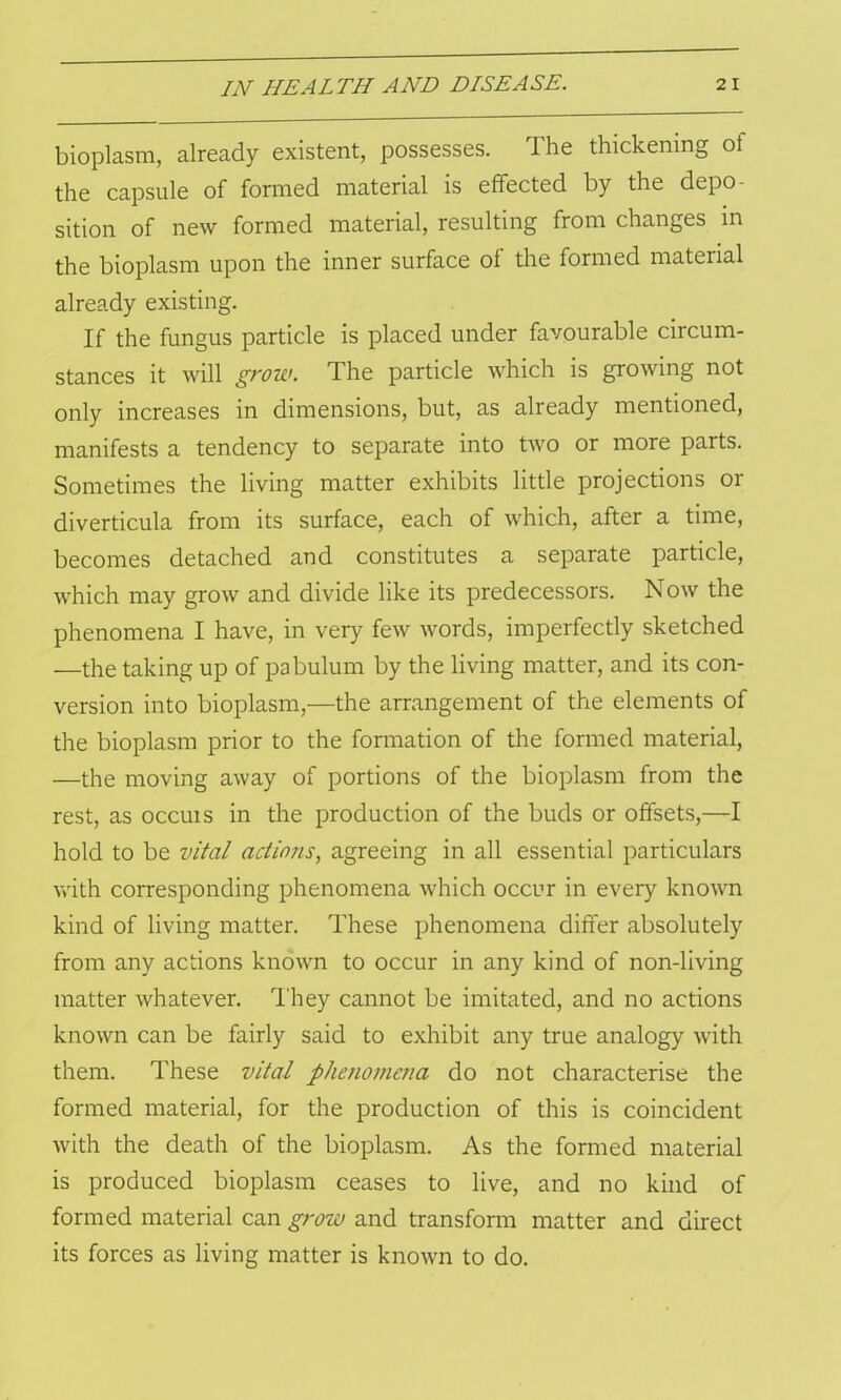 bioplasm, already existent, possesses. The thickening of the capsule of formed material is effected by the depo- sition of new formed material, resulting from changes in the bioplasm upon the inner surface of the formed material already existing. If the fungus particle is placed under favourable circum- stances it will grow. The particle which is growing not only increases in dimensions, but, as already mentioned, manifests a tendency to separate into two or more parts. Sometimes the living matter exhibits little projections or diverticula from its surface, each of which, after a time, becomes detached and constitutes a separate particle, which may grow and divide like its predecessors. Now the phenomena I have, in very few words, imperfectly sketched —the taking up of pabulum by the living matter, and its con- version into bioplasm,—the arrangement of the elements of the bioplasm prior to the formation of the formed material, —the moving away of portions of the bioplasm from the rest, as occuis in the production of the buds or offsets,—I hold to be vital actions, agreeing in all essential particulars with corresponding phenomena which occur in every known kind of living matter. These phenomena differ absolutely from any actions known to occur in any kind of non-living matter whatever. They cannot be imitated, and no actions known can be fairly said to exhibit any true analogy with them. These vital phenomena do not characterise the formed material, for the production of this is coincident with the death of the bioplasm. As the formed material is produced bioplasm ceases to live, and no kind of formed material can grow and transform matter and direct its forces as living matter is known to do.