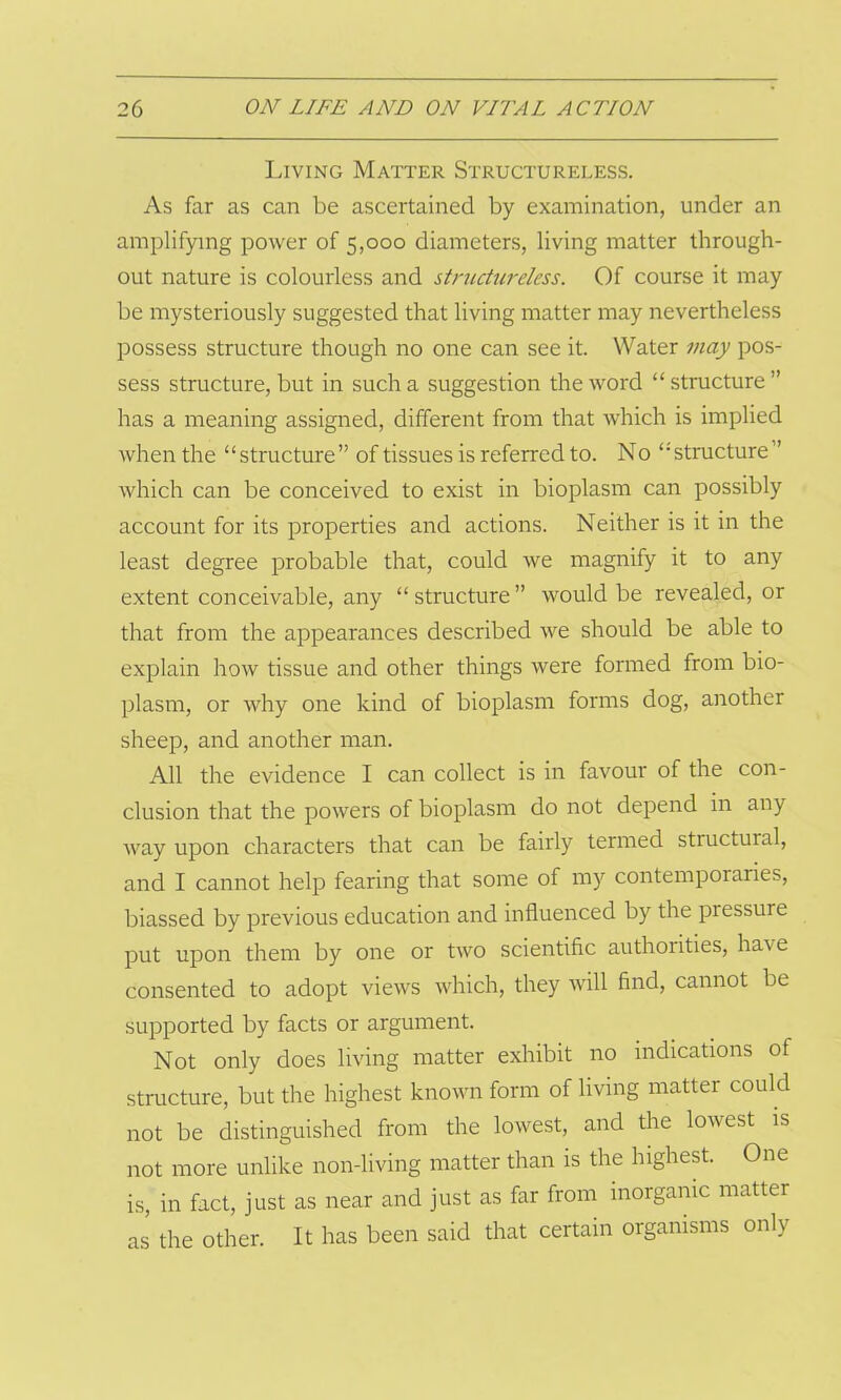 Living Matter Structureless. As far as can be ascertained by examination, under an amplifying power of 5,000 diameters, living matter through- out nature is colourless and structureless. Of course it may be mysteriously suggested that living matter may nevertheless possess structure though no one can see it. Water may pos- sess structure, but in such a suggestion the word “structure” has a meaning assigned, different from that which is implied when the “structure” of tissues is referred to. No “structure ” which can be conceived to exist in bioplasm can possibly account for its properties and actions. Neither is it in the least degree probable that, could we magnify it to any extent conceivable, any “ structure ” would be revealed, or that from the appearances described we should be able to explain how tissue and other things were formed from bio- plasm, or why one kind of bioplasm forms dog, another sheep, and another man. All the evidence I can collect is in favour of the con- clusion that the powers of bioplasm do not depend in an} way upon characters that can be fairly termed structural, and I cannot help fearing that some of my contemporaries, biassed by previous education and influenced by the pressure put upon them by one or two scientific authorities, have consented to adopt views which, they will find, cannot be supported by facts or argument. Not only does living matter exhibit no indications of structure, but the highest known form of living matter could not be distinguished from the lowest, and the lowest is not more unlike non-living matter than is the highest. One is, in fact, just as near and just as far from inorganic matter as the other. It has been said that certain organisms only