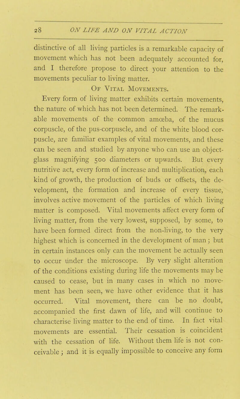 distinctive of all living particles is a remarkable capacity of movement which has not been adequately accounted for, and I therefore propose to direct your attention to the movements peculiar to living matter. Of Vital Movements. Every form of living matter exhibits certain movements, the nature of which has not been determined. The remark- able movements of the common amoeba, of the mucus corpuscle, of the pus-corpuscle, and of the white blood cor- puscle, are familiar examples of vital movements, and these can be seen and studied by anyone who can use an object- glass magnifying 500 diameters or upwards. But every nutritive act, every form of increase and multiplication, each kind of growth, the production of buds or offsets, the de- velopment, the formation and increase of every tissue, involves active movement of the particles of which living matter is composed. Vital movements affect every form of living matter, from the very lowest, supposed, by some, to have been formed direct from the non-living, to the very highest which is concerned in the development of man; but in certain instances only can the movement be actually seen to occur under the microscope. By very slight alteration of the conditions existing during life the movements may be caused to cease, but in many cases in which no move- ment has been seen, we have other evidence that it has occurred. Vital movement, there can be no doubt, accompanied the first dawn of life, and will continue to characterise living matter to the end of time. In fact vital movements are essential. Their cessation is coincident with the cessation of life. Without them life is not con- ceivable ; and it is equally impossible to conceive any form
